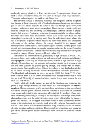 evolves by moving slowly as it floats over the crust. For purposes of climate, the
land is often considered static, but we know it changes over long timescales.
Volcanoes and earthquakes are evidence of this motion.
The terrestrial surface is intimately connected with the plants and the biosphere
that lives on it: Dead plant (and a bit of dead animal) material makes up a signiﬁcant
part of the soil. Plants regulate the water in the soil through uptake into plant
structures and release water into the atmosphere. Plants also can be darker or lighter
than the surface soil, thus absorbing (and reflecting) a different amount of energy
than in their absence. Plants react to their environment (rainfall), but plants and the
biosphere also create their environment. Plants cycle water vapor back into the
atmosphere from the soil by moving water from the soil into the plant, where it is
lost in the process of photosynthesis back to the atmosphere. Plants also change the
reflectance of the surface, altering the energy absorbed in the system, and
the temperature of the surface. The biosphere cycles nutrients used by plants from
the soil into plant material and back again, sometimes also into the ocean. Central to
the biosphere are nutrients, and the elements that make up the structure of organic
molecules: oxygen (O) and hydrogen (H) and carbon (C).
But some of the terrestrial surface, particularly at high latitudes, is frozen. This,
of course, brings us to a discussion of ice and snow at high latitudes and altitudes:
the cryosphere. Snow may be present seasonally on land at high latitudes or high
altitudes. If snow lasts over the summer, and continues to pile up, it compacts into
ice and forms glaciers. If glaciers get big enough, they merge into ice sheets,
ranging in size from small ice sheets ﬁlling a few valleys in New Zealand or Alaska,
to ice sheets covering entire land masses (Greenland) or continents (Antarctica).
The Greenland and Antarctic ice sheets are up to 10,000 feet thick; 99 % of the
fresh water on earth is in ice sheets. Greenland holds enough frozen water to raise
the sea level 20 feet (6 m). Antarctica holds enough frozen water to raise the sea
level 200 feet (60 m).7
Finally, while physically humans are part of the biosphere, our impact on the
planet is large enough that they are often treated as a separate sphere, the anthro-
posphere. Human emissions as a by-product of our societies now play a signiﬁcant
role in the climate system. Humans alter the structure of ecosystems on continent
wide scales (deforestation, and subsequent afforestation). By-products of our soci-
eties add to the greenhouse gas loading of the atmosphere, and change atmospheric
chemical processes near the surface (creating extra ozone, which is bad for humans,
plants and animals). In the upper atmosphere some of these compounds destroy
ozone in the stratosphere necessary to block ultraviolet radiation from reaching the
surface. These human actions are often modeled using economic models, or models
of entire societies and their emissions. These models are sometimes now treated as
part of the climate system because the outputs from societies can alter the climate
system.
7
Values are from the National Snow and Ice Data Center (NSIDC). http://nsidc.org/cryosphere/
quickfacts/icesheets.html.
2.1 Components of the Earth System 19
 