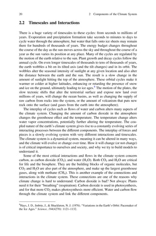2.2 Timescales and Interactions
There is a huge variety of timescales to these cycles: from seconds to millions of
years. Evaporation and precipitation formation take seconds to minutes to days to
cycle water through the atmosphere, but water that falls onto ice sheets may remain
there for hundreds of thousands of years. The energy budget changes throughout
the course of the day as the sun moves across the sky and throughout the course of a
year as the sun varies its position at any place. Many of the cycles are regulated by
the motion of the earth relative to the sun. Plant growth and decay cycles follow the
annual cycle. On even longer timescales of thousands to tens of thousands of years,
the earth wobbles a bit on its tilted axis (and the tilt changes) and in its orbit. The
wobbles alter the seasonal intensity of sunlight at any given location and also alter
the distance between the earth and the sun. The result is a slow change in the
amount of sunlight hitting the top of the atmosphere. These orbital cycles make it
warmer or colder at higher latitudes, enhancing or retarding the presence of snow
and ice on the ground, ultimately leading to ice ages.8
The motion of the plates, the
slow tectonic shifts that alter the terrestrial surface and expose new land over
millions of years, will change the ocean basins, as well as changing the supply of
raw carbon from rocks into the system, or the amount of volcanism that puts new
rock onto the surface (and gases from the earth into the atmosphere).
The interplay of cycles such as flows of water and carbon alters many aspects of
the climate system. Changing the amount of carbon dioxide in the atmosphere
changes the greenhouse effect and the temperature. The temperature change alters
water vapor concentrations, potentially further altering the temperature. The cou-
pled nature of the earth’s climate system gives rise to a constantly evolving series of
interacting processes between the different components. The interplay of forces and
pieces is a slowly evolving system with very different interactions and timescales.
The climate system is a dynamical system, meaning it can be altered in many ways,
and the climate will evolve or change over time. How it will change (or not change)
is of critical importance to ourselves and society, and why we try to build models to
understand it.
Some of the most critical interactions and flows in the climate system concern
carbon, as carbon dioxide (CO2), and water (H2O). Both CO2 and H2O are critical
for life and the biosphere. They are the building blocks of organic molecules, but
CO2 and H2O are also part of the atmosphere, and make up the largest greenhouse
gases, along with methane (CH4). This is another example of the connections and
interactions in the climate system. These connections are one of the reasons why
climate change is hard to understand: Carbon dioxide is bad? Not always: Plants
need it for their “breathing” (respiration). Carbon dioxide is used in photosynthesis,
and for that more CO2 makes photosynthesis more efﬁcient. Water and carbon flow
through the climate system and link the different components.
8
Hays, J. D., Imbrie, J., & Shackleton, N. J. (1976). “Variations in the Earth’s Orbit: Pacemaker of
the Ice Ages.” Science, 194(4270): 1121–1132.
20 2 Components of the Climate System
 