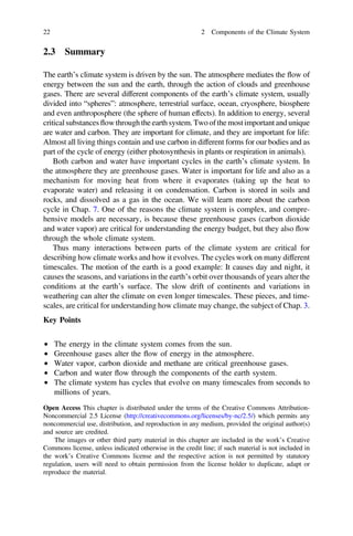 2.3 Summary
The earth’s climate system is driven by the sun. The atmosphere mediates the flow of
energy between the sun and the earth, through the action of clouds and greenhouse
gases. There are several different components of the earth’s climate system, usually
divided into “spheres”: atmosphere, terrestrial surface, ocean, cryosphere, biosphere
and even anthroposphere (the sphere of human effects). In addition to energy, several
critical substancesflowthrough the earth system. Two of the mostimportant and unique
are water and carbon. They are important for climate, and they are important for life:
Almost all living things contain and use carbon in different forms for our bodies and as
part of the cycle of energy (either photosynthesis in plants or respiration in animals).
Both carbon and water have important cycles in the earth’s climate system. In
the atmosphere they are greenhouse gases. Water is important for life and also as a
mechanism for moving heat from where it evaporates (taking up the heat to
evaporate water) and releasing it on condensation. Carbon is stored in soils and
rocks, and dissolved as a gas in the ocean. We will learn more about the carbon
cycle in Chap. 7. One of the reasons the climate system is complex, and compre-
hensive models are necessary, is because these greenhouse gases (carbon dioxide
and water vapor) are critical for understanding the energy budget, but they also flow
through the whole climate system.
Thus many interactions between parts of the climate system are critical for
describing how climate works and how it evolves. The cycles work on many different
timescales. The motion of the earth is a good example: It causes day and night, it
causes the seasons, and variations in the earth’s orbit over thousands of years alter the
conditions at the earth’s surface. The slow drift of continents and variations in
weathering can alter the climate on even longer timescales. These pieces, and time-
scales, are critical for understanding how climate may change, the subject of Chap. 3.
Key Points
• The energy in the climate system comes from the sun.
• Greenhouse gases alter the flow of energy in the atmosphere.
• Water vapor, carbon dioxide and methane are critical greenhouse gases.
• Carbon and water flow through the components of the earth system.
• The climate system has cycles that evolve on many timescales from seconds to
millions of years.
Open Access This chapter is distributed under the terms of the Creative Commons Attribution-
Noncommercial 2.5 License (http://creativecommons.org/licenses/by-nc/2.5/) which permits any
noncommercial use, distribution, and reproduction in any medium, provided the original author(s)
and source are credited.
The images or other third party material in this chapter are included in the work’s Creative
Commons license, unless indicated otherwise in the credit line; if such material is not included in
the work’s Creative Commons license and the respective action is not permitted by statutory
regulation, users will need to obtain permission from the license holder to duplicate, adapt or
reproduce the material.
22 2 Components of the Climate System
 