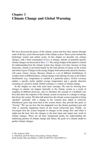 Chapter 3
Climate Change and Global Warming
We have discussed the pieces of the climate system and how they interact through
some of the key cycles between parts of the climate system. These cycles include the
hydrologic (water) and carbon cycles. In this chapter we describe why climate
changes, with a brief examination of how it changes. Details of potential speciﬁc
climate changes are discussed in Sect. 3.3. The energy budget of the planet is critical
for understanding how the climate system may change over time, because on long
timescales, climate is governed largely by the total amount of energy in the system
and where it goes. Changes to the energy budget, both natural and caused by humans,
will cause climate change. Because climate is a set of different distributions of
weather states in different places, climate change is the altering of some or all of these
distributions (e.g., temperature or rainfall at a particular place). Global warming
implies a speciﬁc metric (global average temperature) and a speciﬁc direction
(warming or a positive trend). Global warming is a subset of climate change.
In this chapter we start with some basic concepts. We start by showing how
changes in climate can happen internally in the climate system as a result of
coupling of different processes, and we introduce the concept of a feedback (see
box) that alters the response of the climate system in reaction to a change to energy
that forces the system. We then talk about how the climate system responds to being
“pushed”: generally with a change in the external heat added or removed.
Greenhouse gases trap more heat in the system; hence, they provide this push, or
“forcing.” We can see how this has happened over the distant (geologic) past and
what is currently happening based on the recent (observed) past. Finally, we
investigate how the system responds to changes in the energy flow and where it
might put the heat: how the changes to the heat input and output may result in
climate changes. These are all basic background points for understanding the
underlying premise of climate change and, hence, the goals of a climate model to
predict climate changes.
© The Author(s) 2016
A. Gettelman and R.B. Rood, Demystifying Climate Models,
Earth Systems Data and Models 2, DOI 10.1007/978-3-662-48959-8_3
23
 