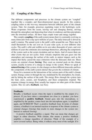 3.1 Coupling of the Pieces
The different components and processes in the climate system are “coupled”
together like a complex and three-dimensional jigsaw puzzle. In this context,
coupling refers to the two-way interaction between different parts of the climate
system. Take, for example, processes regulating water in the hydrologic cycle.
Water evaporates from the ocean, leaving salt and changing density, moving
through the atmosphere and depositing heat when it condenses and then precipitates
onto the terrestrial surface. All these steps couple water and energy together.
The complex coupling of the earth system means that it is constantly evolving on
many timescales from a day up to millions of years. The daily timescale is driven by
earth’s rotation. The annual cycle is the earth’s orbit around the sun. There may be
small fluctuations in the sun over an 11-year solar cycle, or over different solar
cycles. The earth’s orbit and wobble on its axis takes thousands of years, and over
millions of years the continents also rearrange themselves, affecting the components
of the system such as the ocean circulation and ice sheets. And of course there are
other events that are not cycles: from volcanic eruptions that put gases into the
atmosphere and rearrange the surface of the earth, to meteor impacts such as the
impact that likely caused the mass extinction when the dinosaurs died out. These
events are external climate forcing: They exert an external push on the climate
system, usually in terms of a change in energy in the system. When we speak of
natural forcing of the system, it is the changes on these different timescales and how
the components of the earth system interact that govern the evolution of climate.
Focus for a moment on the interactions of the various parts of the earth’s climate
system. Energy comes in through the sun, modulated by the atmosphere, by clouds,
and by hitting the surface of the earth. The energy flows through the system (into
the land, snow, oceans, and biosphere), and these components respond. The
response (change in energy flow) usually has impacts on other parts of the climate
system. This we call a feedback. (see box).
Feedbacks
Broadly, a feedback occurs when the input is modiﬁed by the output of a
process. If you have taken a microphone too close to a speaker, you have
experienced a positive feedback: Sound goes into the microphone, is
ampliﬁed by the speaker, comes back into the microphone again, is ampliﬁed
again, and SCREECH! That’s a positive feedback loop. In terms of climate
science, a feedback is an internal reaction or response of the climate system to
external changes (forcing) that results in more changes to the system (en-
hanced or reduced forcing).
A positive feedback ampliﬁes a signal. That can mean that changes get
larger in either direction. With climate, that means a positive feedback
ampliﬁes a change regardless of direction. Think of the example of a
snow-covered surface. Being white, it reflects away most of the sunlight. If it
24 3 Climate Change and Global Warming
 