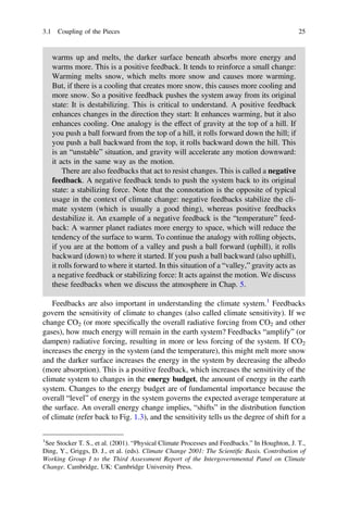 warms up and melts, the darker surface beneath absorbs more energy and
warms more. This is a positive feedback. It tends to reinforce a small change:
Warming melts snow, which melts more snow and causes more warming.
But, if there is a cooling that creates more snow, this causes more cooling and
more snow. So a positive feedback pushes the system away from its original
state: It is destabilizing. This is critical to understand. A positive feedback
enhances changes in the direction they start: It enhances warming, but it also
enhances cooling. One analogy is the effect of gravity at the top of a hill. If
you push a ball forward from the top of a hill, it rolls forward down the hill; if
you push a ball backward from the top, it rolls backward down the hill. This
is an “unstable” situation, and gravity will accelerate any motion downward:
it acts in the same way as the motion.
There are also feedbacks that act to resist changes. This is called a negative
feedback. A negative feedback tends to push the system back to its original
state: a stabilizing force. Note that the connotation is the opposite of typical
usage in the context of climate change: negative feedbacks stabilize the cli-
mate system (which is usually a good thing), whereas positive feedbacks
destabilize it. An example of a negative feedback is the “temperature” feed-
back: A warmer planet radiates more energy to space, which will reduce the
tendency of the surface to warm. To continue the analogy with rolling objects,
if you are at the bottom of a valley and push a ball forward (uphill), it rolls
backward (down) to where it started. If you push a ball backward (also uphill),
it rolls forward to where it started. In this situation of a “valley,” gravity acts as
a negative feedback or stabilizing force: It acts against the motion. We discuss
these feedbacks when we discuss the atmosphere in Chap. 5.
Feedbacks are also important in understanding the climate system.1
Feedbacks
govern the sensitivity of climate to changes (also called climate sensitivity). If we
change CO2 (or more speciﬁcally the overall radiative forcing from CO2 and other
gases), how much energy will remain in the earth system? Feedbacks “amplify” (or
dampen) radiative forcing, resulting in more or less forcing of the system. If CO2
increases the energy in the system (and the temperature), this might melt more snow
and the darker surface increases the energy in the system by decreasing the albedo
(more absorption). This is a positive feedback, which increases the sensitivity of the
climate system to changes in the energy budget, the amount of energy in the earth
system. Changes to the energy budget are of fundamental importance because the
overall “level” of energy in the system governs the expected average temperature at
the surface. An overall energy change implies, “shifts” in the distribution function
of climate (refer back to Fig. 1.3), and the sensitivity tells us the degree of shift for a
1
See Stocker T. S., et al. (2001). “Physical Climate Processes and Feedbacks.” In Houghton, J. T.,
Ding, Y., Griggs, D. J., et al. (eds). Climate Change 2001: The Scientiﬁc Basis. Contribution of
Working Group I to the Third Assessment Report of the Intergovernmental Panel on Climate
Change. Cambridge, UK: Cambridge University Press.
3.1 Coupling of the Pieces 25
 