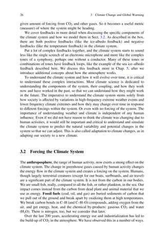 given amount of forcing from CO2 and other gases. So it becomes a useful metric
(measure) of where the system might be heading.
We cover feedbacks in more detail when discussing the speciﬁc components of
the climate system and how we model them in Sect. 3.2. As described in the box,
there are both positive feedbacks (like the ice-albedo feedback) and negative
feedbacks (like the temperature feedback) in the climate system.
Put a lot of complex feedbacks together, and the climate system starts to sound
less like the single screech of an electronic microphone and more like the complex
tones of a symphony, perhaps one without a conductor. Many of these tones or
combinations of tones have feedback loops, like the example of the sea ice–albedo
feedback described here. We discuss this feedback more in Chap. 5, after we
introduce additional concepts about how the atmosphere works.
To understand the climate system and how it will evolve over time, it is critical
to understand these complex interactions. Most climate science is dedicated to
understanding the components of the system, their coupling, and how they work
now and have worked in the past, so that we can understand how they might work
in the future. The imperative to understand the climate system stems solely from
how society is affected by variations in high-frequency extreme weather events and
lower frequency climate extremes and how they may change over time in response
to different forcings within the system. Or even with no forcing of the system. The
importance of understanding weather and climate is independent of any human
influence. Even if we did not have reason to think the climate was changing due to
human activities, it would still be important and critical to understand and simulate
the climate system to predict the natural variability and potential changes in the
system so that we can adjust. This is also called adaptation to climate changes, as in
adapting our society to a new climate.
3.2 Forcing the Climate System
The anthroposphere, the range of human activity, now exerts a strong effect on the
climate system. The change in greenhouse gases caused by human activity changes
the energy flow in the climate system and creates a forcing on the system. Humans,
though largely terrestrial creatures (except for our boats, surfboards, and air travel)
are a signiﬁcant part of the climate system. It is not from the carbon in our bodies.
We are small ﬁsh, really, compared to all the ﬁsh, or rather plankton, in the sea. Our
impact comes instead from the carbon from dead plant and animal material that we
use as energy. Fossil fuels (coal, oil, and gas) are buried sediments of carbon that
we pull out of the ground and break apart by oxidizing them at high temperatures.
We break carbon bonds in C–H (and C–H–O) compounds, adding oxygen from the
air, and get energy, heat, and the chemical by-products: gaseous CO2 and water
(H2O). There is nitrogen, too, but we consider that later.
Over the last 200 years, accelerating energy use and industrialization has led to
the build-up of CO2 in the atmosphere. We have observed this in a number of ways.
26 3 Climate Change and Global Warming
 