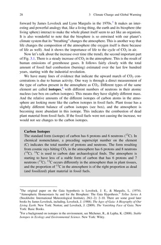 forward by James Lovelock and Lynn Margulis in the 1970s.3
It makes an inter-
esting and powerful analogy that, like a living thing, the earth and its biosphere (the
living sphere) interact to make the whole planet itself seem to act like an organism.
It is also wonderful to note that the biosphere is so entwined with our planet’s
climate system that its “breathing” changes the atmosphere. This is another way that
life changes the composition of the atmosphere (the oxygen itself is there because
of life as well). And it shows the importance of life to the cycle of CO2 in air.
Now let’s talk about the increase over time (the trend), the second important part
of Fig. 3.1. There is a steady increase of CO2 in the atmosphere. This is the result of
human emissions of greenhouse gases. It follows fairly closely with the total
amount of fossil fuel combustion (burning) estimated over the last few hundred
years, starting with the industrial revolution.
We have many lines of evidence that indicate the upward march of CO2 con-
centrations is due to human activity. One way is through a direct measurement of
the type of carbon present in the atmosphere as CO2. Different types of the same
element are called isotopes,4
with different numbers of neutrons in their atomic
nucleus (see box on carbon isotopes). This means they have slightly different mass.
And the relative amounts of the different isotopes of carbon atoms in the atmo-
sphere are looking more like the carbon isotopes in fossil fuels. Plant tissue has a
slightly different balance of carbon isotopes (see box), and the atmosphere is
becoming more abundant in this isotope. This indicates the combustion of dead
plant material from fossil fuels. If the fossil fuels were not causing the increase, we
would not see changes to the carbon isotopes.
Carbon Isotopes
The standard form (isotope) of carbon has 6 protons and 6 neutrons (12
C). In
chemical nomenclature, a preceding superscript number on the element
(C) indicates the total number of protons and neutrons. The form resulting
from cosmic rays hitting CO2 in the atmosphere has 6 protons and 8 neutrons
(14
C). 14
C is used to carbon date archaeological ﬁnds. The atmosphere is
starting to have less of a stable form of carbon that has 6 protons and 7
neutrons (13
C). 13
C occurs differently in the atmosphere than in plant tissues,
and the proportion of 13
C in the atmosphere is of the right proportion as dead
(and fossilized) plant material in fossil fuels.
3
The original paper on the Gaia hypothesis is Lovelock, J. E., & Margulis, L. (1974).
“Atmospheric Homeostasis by and for the Biosphere: The Gaia Hypothesis.” Tellus Series A
(Stockholm: International Meteorological Institute), 26(1–2): 2–10. There are some good later
books by James Lovelock, including, Lovelock, J. (1988). The Ages of Gaia: A Biography of Our
Living Earth. New York: Norton; and Lovelock, J. (2009). The Vanishing Face of Gaia. New
York: Basic Books.
4
For a background on isotopes in the environment, see Michener, R., & Lajtha, K. (2008). Stable
Isotopes in Ecology and Environmental Science. New York: Wiley.
28 3 Climate Change and Global Warming
 