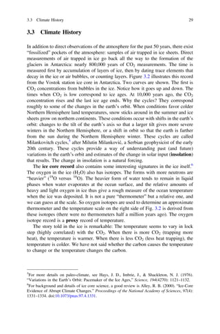 3.3 Climate History
In addition to direct observations of the atmosphere for the past 50 years, there exist
“fossilized” pockets of the atmosphere: samples of air trapped in ice sheets. Direct
measurements of air trapped in ice go back all the way to the formation of the
glaciers in Antarctica: nearly 800,000 years of CO2 measurements. The time is
measured ﬁrst by accumulation of layers of ice, then by dating trace elements that
decay in the ice or air bubbles, or counting layers. Figure 3.2 illustrates this record
from the Vostok station ice core in Antarctica. Two curves are shown. The ﬁrst is
CO2 concentrations from bubbles in the ice. Notice how it goes up and down. The
times when CO2 is low correspond to ice ages. At 10,000 years ago, the CO2
concentration rises and the last ice age ends. Why the cycles? They correspond
roughly to some of the changes in the earth’s orbit. When conditions favor colder
Northern Hemisphere land temperatures, snow sticks around in the summer and ice
sheets grow on northern continents. These conditions occur with shifts in the earth’s
orbit: changes to the tilt of the earth’s axis so that a larger tilt gives more severe
winters in the Northern Hemisphere, or a shift in orbit so that the earth is farther
from the sun during the Northern Hemisphere winter. These cycles are called
Milankovitch cycles,5
after Milutin Milanković, a Serbian geophysicist of the early
20th century. These cycles provide a way of understanding past (and future)
variations in the earth’s orbit and estimates of the change in solar input (insolation)
that results. The change in insolation is a natural forcing.
The ice core record also contains some interesting signatures in the ice itself.6
The oxygen in the ice (H2O) also has isotopes. The forms with more neutrons are
“heavier” (18
O versus 16
O). The heavier form of water tends to remain in liquid
phases when water evaporates at the ocean surface, and the relative amounts of
heavy and light oxygen in ice thus give a rough measure of the ocean temperature
when the ice was deposited. It is not a pure “thermometer” but a relative one, and
we can guess at the scale. So oxygen isotopes are used to determine an approximate
thermometer and the temperature scale on the right side of Fig. 3.2 is derived from
these isotopes (there were no thermometers half a million years ago). The oxygen
isotope record is a proxy record of temperature.
The story told in the ice is remarkable: The temperature seems to vary in lock
step (highly correlated) with the CO2. When there is more CO2 (trapping more
heat), the temperature is warmer. When there is less CO2 (less heat trapping), the
temperature is colder. We have not said whether the carbon causes the temperature
to change or the temperature changes the carbon.
5
For more details on paleo-climate, see Hays, J. D., Imbrie, J., & Shackleton, N. J. (1976).
“Variations in the Earth’s Orbit: Pacemaker of the Ice Ages,” Science, 194(4270): 1121–1132.
6
For background and details of ice core science, a good review is Alley, R. B. (2000). “Ice-Core
Evidence of Abrupt Climate Changes.” Proceedings of the National Academy of Sciences, 97(4):
1331–1334. doi:10.1073/pnas.97.4.1331.
3.3 Climate History 29
 
