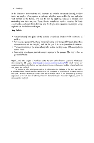 in the context of models in the next chapters. To conﬁrm our understanding, we also
try to use models of the system to estimate what has happened in the past and what
will happen in the future. We can do this by applying forcing to models and
observing how they respond. Thus climate models are used to translate the basic
constraints on climate from forcing and feedbacks into speciﬁc predictions about
regional or local climate changes.
Key Points
• Understanding how parts of the climate system are coupled with feedbacks is
critical.
• Greenhouse gases (CO2) have been increasing over the past 60 years (based on
measurements of air samples) and for the past 150 or so (based on ice cores).
• The composition of the atmosphere tells us that the increased CO2 comes from
fossil fuels.
• Increasing greenhouse gases trap more energy in the system. The energy has to
go somewhere.
Open Access This chapter is distributed under the terms of the Creative Commons Attribution-
Noncommercial 2.5 License (http://creativecommons.org/licenses/by-nc/2.5/) which permits any
noncommercial use, distribution, and reproduction in any medium, provided the original author(s)
and source are credited.
The images or other third party material in this chapter are included in the work’s Creative
Commons license, unless indicated otherwise in the credit line; if such material is not included in
the work’s Creative Commons license and the respective action is not permitted by statutory
regulation, users will need to obtain permission from the license holder to duplicate, adapt or
reproduce the material.
3.5 Summary 35
 