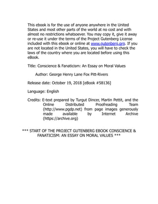 This ebook is for the use of anyone anywhere in the United
States and most other parts of the world at no cost and with
almost no restrictions whatsoever. You may copy it, give it away
or re-use it under the terms of the Project Gutenberg License
included with this ebook or online at www.gutenberg.org. If you
are not located in the United States, you will have to check the
laws of the country where you are located before using this
eBook.
Title: Conscience & Fanaticism: An Essay on Moral Values
Author: George Henry Lane Fox Pitt-Rivers
Release date: October 19, 2018 [eBook #58136]
Language: English
Credits: E-text prepared by Turgut Dincer, Martin Pettit, and the
Online Distributed Proofreading Team
(http://www.pgdp.net) from page images generously
made available by Internet Archive
(https://archive.org)
*** START OF THE PROJECT GUTENBERG EBOOK CONSCIENCE &
FANATICISM: AN ESSAY ON MORAL VALUES ***
 