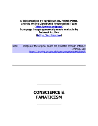 E-text prepared by Turgut Dincer, Martin Pettit,
and the Online Distributed Proofreading Team
(http://www.pgdp.net)
from page images generously made available by
Internet Archive
(https://archive.org)
Note: Images of the original pages are available through Internet
Archive. See
https://archive.org/details/consciencefanati00pittuoft
CONSCIENCE &
FANATICISM
 
