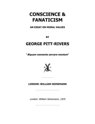 CONSCIENCE &
FANATICISM
AN ESSAY ON MORAL VALUES
BY
GEORGE PITT-RIVERS
"Æquam memento servare mentem"
LONDON: WILLIAM HEINEMANN
London: William Heinemann, 1919
 