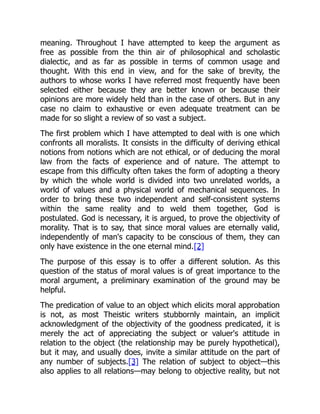 meaning. Throughout I have attempted to keep the argument as
free as possible from the thin air of philosophical and scholastic
dialectic, and as far as possible in terms of common usage and
thought. With this end in view, and for the sake of brevity, the
authors to whose works I have referred most frequently have been
selected either because they are better known or because their
opinions are more widely held than in the case of others. But in any
case no claim to exhaustive or even adequate treatment can be
made for so slight a review of so vast a subject.
The first problem which I have attempted to deal with is one which
confronts all moralists. It consists in the difficulty of deriving ethical
notions from notions which are not ethical, or of deducing the moral
law from the facts of experience and of nature. The attempt to
escape from this difficulty often takes the form of adopting a theory
by which the whole world is divided into two unrelated worlds, a
world of values and a physical world of mechanical sequences. In
order to bring these two independent and self-consistent systems
within the same reality and to weld them together, God is
postulated. God is necessary, it is argued, to prove the objectivity of
morality. That is to say, that since moral values are eternally valid,
independently of man's capacity to be conscious of them, they can
only have existence in the one eternal mind.[2]
The purpose of this essay is to offer a different solution. As this
question of the status of moral values is of great importance to the
moral argument, a preliminary examination of the ground may be
helpful.
The predication of value to an object which elicits moral approbation
is not, as most Theistic writers stubbornly maintain, an implicit
acknowledgment of the objectivity of the goodness predicated, it is
merely the act of appreciating the subject or valuer's attitude in
relation to the object (the relationship may be purely hypothetical),
but it may, and usually does, invite a similar attitude on the part of
any number of subjects.[3] The relation of subject to object—this
also applies to all relations—may belong to objective reality, but not
 