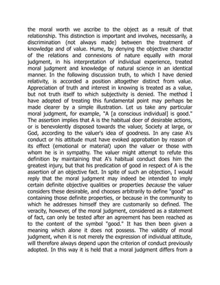 the moral worth we ascribe to the object as a result of that
relationship. This distinction is important and involves, necessarily, a
discrimination (not always made) between the treatment of
knowledge and of value. Hume, by denying the objective character
of the relations and connexions of nature equally with moral
judgment, in his interpretation of individual experience, treated
moral judgment and knowledge of natural science in an identical
manner. In the following discussion truth, to which I have denied
relativity, is accorded a position altogether distinct from value.
Appreciation of truth and interest in knowing is treated as a value,
but not truth itself to which subjectivity is denied. The method I
have adopted of treating this fundamental point may perhaps be
made clearer by a simple illustration. Let us take any particular
moral judgment, for example, "A [a conscious individual] is good."
The assertion implies that A is the habitual doer of desirable actions,
or is benevolently disposed towards the valuer, Society at large, or
God, according to the valuer's idea of goodness. In any case A's
conduct or his attitude must have evoked approbation by reason of
its effect (emotional or material) upon the valuer or those with
whom he is in sympathy. The valuer might attempt to refute this
definition by maintaining that A's habitual conduct does him the
greatest injury, but that his predication of good in respect of A is the
assertion of an objective fact. In spite of such an objection, I would
reply that the moral judgment may indeed be intended to imply
certain definite objective qualities or properties because the valuer
considers these desirable, and chooses arbitrarily to define "good" as
containing those definite properties, or because in the community to
which he addresses himself they are customarily so defined. The
veracity, however, of the moral judgment, considered as a statement
of fact, can only be tested after an agreement has been reached as
to the content of the symbol "good." It has then been given a
meaning which alone it does not possess. The validity of moral
judgment, when it is not merely the expression of individual attitude,
will therefore always depend upon the criterion of conduct previously
adopted. In this way it is held that a moral judgment differs from a
 