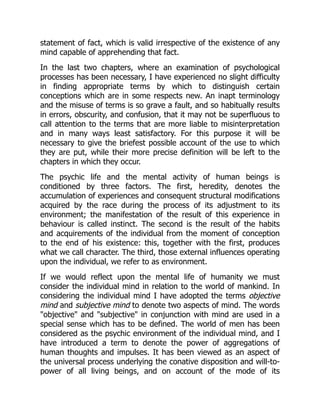 statement of fact, which is valid irrespective of the existence of any
mind capable of apprehending that fact.
In the last two chapters, where an examination of psychological
processes has been necessary, I have experienced no slight difficulty
in finding appropriate terms by which to distinguish certain
conceptions which are in some respects new. An inapt terminology
and the misuse of terms is so grave a fault, and so habitually results
in errors, obscurity, and confusion, that it may not be superfluous to
call attention to the terms that are more liable to misinterpretation
and in many ways least satisfactory. For this purpose it will be
necessary to give the briefest possible account of the use to which
they are put, while their more precise definition will be left to the
chapters in which they occur.
The psychic life and the mental activity of human beings is
conditioned by three factors. The first, heredity, denotes the
accumulation of experiences and consequent structural modifications
acquired by the race during the process of its adjustment to its
environment; the manifestation of the result of this experience in
behaviour is called instinct. The second is the result of the habits
and acquirements of the individual from the moment of conception
to the end of his existence: this, together with the first, produces
what we call character. The third, those external influences operating
upon the individual, we refer to as environment.
If we would reflect upon the mental life of humanity we must
consider the individual mind in relation to the world of mankind. In
considering the individual mind I have adopted the terms objective
mind and subjective mind to denote two aspects of mind. The words
"objective" and "subjective" in conjunction with mind are used in a
special sense which has to be defined. The world of men has been
considered as the psychic environment of the individual mind, and I
have introduced a term to denote the power of aggregations of
human thoughts and impulses. It has been viewed as an aspect of
the universal process underlying the conative disposition and will-to-
power of all living beings, and on account of the mode of its
 