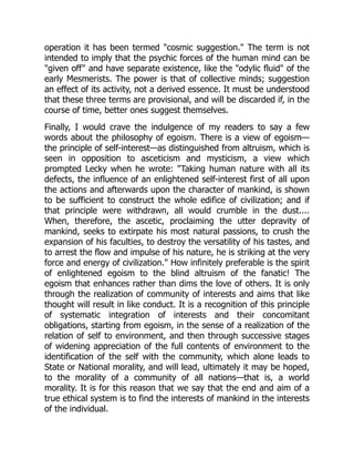 operation it has been termed "cosmic suggestion." The term is not
intended to imply that the psychic forces of the human mind can be
"given off" and have separate existence, like the "odylic fluid" of the
early Mesmerists. The power is that of collective minds; suggestion
an effect of its activity, not a derived essence. It must be understood
that these three terms are provisional, and will be discarded if, in the
course of time, better ones suggest themselves.
Finally, I would crave the indulgence of my readers to say a few
words about the philosophy of egoism. There is a view of egoism—
the principle of self-interest—as distinguished from altruism, which is
seen in opposition to asceticism and mysticism, a view which
prompted Lecky when he wrote: "Taking human nature with all its
defects, the influence of an enlightened self-interest first of all upon
the actions and afterwards upon the character of mankind, is shown
to be sufficient to construct the whole edifice of civilization; and if
that principle were withdrawn, all would crumble in the dust....
When, therefore, the ascetic, proclaiming the utter depravity of
mankind, seeks to extirpate his most natural passions, to crush the
expansion of his faculties, to destroy the versatility of his tastes, and
to arrest the flow and impulse of his nature, he is striking at the very
force and energy of civilization." How infinitely preferable is the spirit
of enlightened egoism to the blind altruism of the fanatic! The
egoism that enhances rather than dims the love of others. It is only
through the realization of community of interests and aims that like
thought will result in like conduct. It is a recognition of this principle
of systematic integration of interests and their concomitant
obligations, starting from egoism, in the sense of a realization of the
relation of self to environment, and then through successive stages
of widening appreciation of the full contents of environment to the
identification of the self with the community, which alone leads to
State or National morality, and will lead, ultimately it may be hoped,
to the morality of a community of all nations—that is, a world
morality. It is for this reason that we say that the end and aim of a
true ethical system is to find the interests of mankind in the interests
of the individual.
 