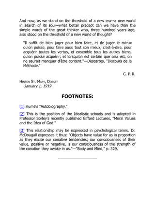 And now, as we stand on the threshold of a new era—a new world
in search of its soul—what better precept can we have than the
simple words of the great thinker who, three hundred years ago,
also stood on the threshold of a new world of thought?
"Il suffit de bien juger pour bien faire, et de juger le mieux
qu'on puisse, pour faire aussi tout son mieux, c'est-à-dire, pour
acquérir toutes les vertus, et ensemble tous les autres biens,
qu'on puisse acquérir; et lorsqu'on est certain que cela est, on
ne saurait manquer d'être content."—Descartes, "Discours de la
Méthode."
G. P. R.
Hinton St. Mary, Dorset
January 1, 1919
FOOTNOTES:
[1] Hume's "Autobiography."
[2] This is the position of the Idealistic schools and is adopted in
Professor Sorley's recently published Gifford Lectures, "Moral Values
and the Idea of God."
[3] This relationship may be expressed in psychological terms. Dr.
McDougall expresses it thus: "Objects have value for us in proportion
as they excite our conative tendencies; our consciousness of their
value, positive or negative, is our consciousness of the strength of
the conation they awake in us."—"Body and Mind," p. 329.
 