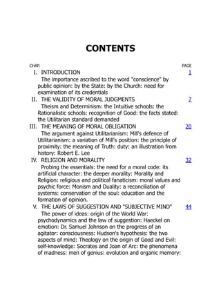CONTENTS
CHAP. PAGE
I. INTRODUCTION 1
The importance ascribed to the word "conscience" by
public opinion: by the State: by the Church: need for
examination of its credentials
II. THE VALIDITY OF MORAL JUDGMENTS 7
Theism and Determinism: the Intuitive schools: the
Rationalistic schools: recognition of Good: the facts stated:
the Utilitarian standard demanded
III. THE MEANING OF MORAL OBLIGATION 20
The argument against Utilitarianism: Mill's defence of
Utilitarianism: a variation of Mill's position: the principle of
proximity: the meaning of Truth: duty: an illustration from
history: Robert E. Lee
IV. RELIGION AND MORALITY 32
Probing the essentials: the need for a moral code: its
artificial character: the deeper morality: Morality and
Religion: religious and political fanaticism: moral values and
psychic force: Monism and Duality: a reconciliation of
systems: conservation of the soul: education and the
formation of opinion.
V. THE LAWS OF SUGGESTION AND "SUBJECTIVE MIND" 44
The power of ideas: origin of the World War:
psychodynamics and the law of suggestion: Haeckel on
emotion: Dr. Samuel Johnson on the progress of an
agitator: consciousness: Hudson's hypothesis: the two
aspects of mind: Theology on the origin of Good and Evil:
self-knowledge: Socrates and Joan of Arc: the phenomena
of madness: men of genius: evolution and organic memory:
 