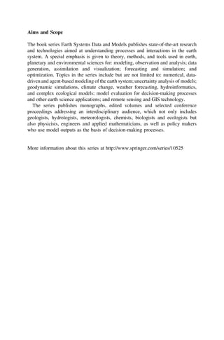 Aims and Scope
The book series Earth Systems Data and Models publishes state-of-the-art research
and technologies aimed at understanding processes and interactions in the earth
system. A special emphasis is given to theory, methods, and tools used in earth,
planetary and environmental sciences for: modeling, observation and analysis; data
generation, assimilation and visualization; forecasting and simulation; and
optimization. Topics in the series include but are not limited to: numerical, data-
driven and agent-based modeling of the earth system; uncertainty analysis of models;
geodynamic simulations, climate change, weather forecasting, hydroinformatics,
and complex ecological models; model evaluation for decision-making processes
and other earth science applications; and remote sensing and GIS technology.
The series publishes monographs, edited volumes and selected conference
proceedings addressing an interdisciplinary audience, which not only includes
geologists, hydrologists, meteorologists, chemists, biologists and ecologists but
also physicists, engineers and applied mathematicians, as well as policy makers
who use model outputs as the basis of decision-making processes.
More information about this series at http://www.springer.com/series/10525
 