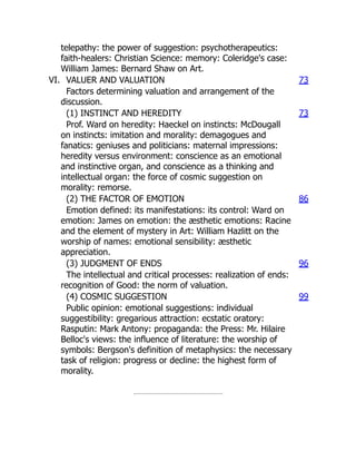telepathy: the power of suggestion: psychotherapeutics:
faith-healers: Christian Science: memory: Coleridge's case:
William James: Bernard Shaw on Art.
VI. VALUER AND VALUATION 73
Factors determining valuation and arrangement of the
discussion.
(1) INSTINCT AND HEREDITY 73
Prof. Ward on heredity: Haeckel on instincts: McDougall
on instincts: imitation and morality: demagogues and
fanatics: geniuses and politicians: maternal impressions:
heredity versus environment: conscience as an emotional
and instinctive organ, and conscience as a thinking and
intellectual organ: the force of cosmic suggestion on
morality: remorse.
(2) THE FACTOR OF EMOTION 86
Emotion defined: its manifestations: its control: Ward on
emotion: James on emotion: the æsthetic emotions: Racine
and the element of mystery in Art: William Hazlitt on the
worship of names: emotional sensibility: æsthetic
appreciation.
(3) JUDGMENT OF ENDS 96
The intellectual and critical processes: realization of ends:
recognition of Good: the norm of valuation.
(4) COSMIC SUGGESTION 99
Public opinion: emotional suggestions: individual
suggestibility: gregarious attraction: ecstatic oratory:
Rasputin: Mark Antony: propaganda: the Press: Mr. Hilaire
Belloc's views: the influence of literature: the worship of
symbols: Bergson's definition of metaphysics: the necessary
task of religion: progress or decline: the highest form of
morality.
 