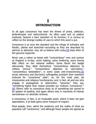 I
INTRODUCTION
In all ages conscience has been the theme of priest, politician,
philanthropist and obstructionist. So often used and so seldom
analysed, beyond a bare assertion of its function, it is curious to
reflect on the strange medley of uses to which this word is put.
Conscience is at once the standard and the refuge of orthodox and
fanatic, patriot and anarchist—according as they are described by
admirer or detractor—but, let us believe with Lecky,[4] least often of
the genuine hypocrite.
Never was a nation so beset with "conscientious" men and women
as England is to-day; some helping, some hindering, some having
little effect on the national welfare. Some flaunt the badge
obtrusively, they label themselves "conscientious objectors to
military service," "conscientious objectors to vaccination,"
"conscientious teetotallers"; in some cases anti-vivisectionists,[5]
social reformers and (formerly) suffragettes proclaim their exertions
endured for "conscience' sake"; so, for the most part, do
missionaries and religious functionaries, and, in fact, all and any who
engage in propaganda or obstruction, "because," they say,
"something higher than reason prompts our motives—'conscience'."
[6] Others refer to conscience shyly as of something too sacred to
be spoken of publicly, and again others only in moments of intense
earnestness—or alcoholic remorse.
A conscience, in fact, is an invaluable asset; where it does not gain
approbation, it at least gains some measure of respect.
Most people, then, admit the existence and the reality of what we
popularly call "conscience," and although fewer people are agreed as
 