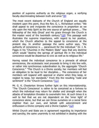 position of supreme authority as the religious organ, a verifying
faculty discriminating between truth and error."[9]
The most recent stalwarts of the Church of England are equally
insistent upon this point, thus the Rev. G. L. Richardson writes: "We
shall appeal to and invigorate the conscience in proportion as we
rely upon the Holy Spirit as the one source of spiritual power.... 'The
fellowship of the Holy Ghost' and His grace through the Church is
the master word of the twentieth century."[10] This passage well
illustrates the supreme importance, with regard to her position,
which the Church attaches to the appeal to conscience at the
present day. In another passage the same author says, "the
authority of conscience is ... paramount for the individual." Dr. J. N.
Figgis in his "Churches in the Modern State" says that any doctrine
which would "destroy the springs of spiritual life in the individual
conscience would be disastrous to civic as well as to religious life."
Having raised the individual conscience to a pinnacle of ethical
omniscience, the ecclesiastic next proceeds to bring it into line with,
or rather into synchronous subordination to, the aggregate "Church
Conscience." "The Church is a Divine society, her members will feel
an obligation to be loyal to her discipline.... The conscience of her
members will respond with approval or shame when they keep, or
neglect to keep, her standards." From this the resulting "code and
sentiment" is the "Church Conscience."[11]
Mr. G. K. Chesterton throws further light on this interrelationship.
"The 'Church Conscience' is rather to be conceived as a fortress to
which the individual may return for shelter and strength when the
attacks of temptation threaten to overwhelm him. At such times it is
well to feel that we are not dependent on the 'inner light' of
conscience alone, but that we can throw ourselves on a social force
mightier than our own, and behold with astonishment and
enthusiasm a Divine company and a Divine Captain."[12]
Whilst Church and State are in agreement regarding its importance
and sanctity, the same unanimity is not exhibited in dealing with the
 