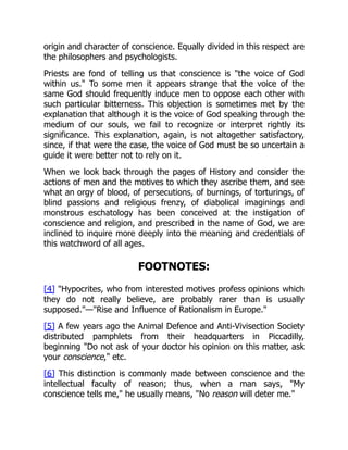 origin and character of conscience. Equally divided in this respect are
the philosophers and psychologists.
Priests are fond of telling us that conscience is "the voice of God
within us." To some men it appears strange that the voice of the
same God should frequently induce men to oppose each other with
such particular bitterness. This objection is sometimes met by the
explanation that although it is the voice of God speaking through the
medium of our souls, we fail to recognize or interpret rightly its
significance. This explanation, again, is not altogether satisfactory,
since, if that were the case, the voice of God must be so uncertain a
guide it were better not to rely on it.
When we look back through the pages of History and consider the
actions of men and the motives to which they ascribe them, and see
what an orgy of blood, of persecutions, of burnings, of torturings, of
blind passions and religious frenzy, of diabolical imaginings and
monstrous eschatology has been conceived at the instigation of
conscience and religion, and prescribed in the name of God, we are
inclined to inquire more deeply into the meaning and credentials of
this watchword of all ages.
FOOTNOTES:
[4] "Hypocrites, who from interested motives profess opinions which
they do not really believe, are probably rarer than is usually
supposed."—"Rise and Influence of Rationalism in Europe."
[5] A few years ago the Animal Defence and Anti-Vivisection Society
distributed pamphlets from their headquarters in Piccadilly,
beginning "Do not ask of your doctor his opinion on this matter, ask
your conscience," etc.
[6] This distinction is commonly made between conscience and the
intellectual faculty of reason; thus, when a man says, "My
conscience tells me," he usually means, "No reason will deter me."
 