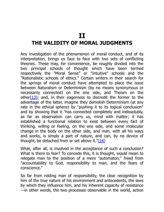 II
THE VALIDITY OF MORAL JUDGMENTS
Any investigation of the phenomenon of moral conduct, and of its
interpretation, brings us face to face with two sets of conflicting
theories. These may, for convenience, be roughly divided into the
two principal schools of thought which have been termed
respectively the "Moral Sense" or "Intuitive" schools and the
"Rationalistic schools of ethics." Certain writers in their search for
the springs of moral conduct have attempted to place the issue
between Naturalism or Determinism (by no means synonymous or
necessarily connected) on the one side, and Theism on the
other[13]; and, in their eagerness to discredit the former to the
advantage of the latter, imagine they demolish Determinism (at any
rate in the ethical sphere) by "pushing it to its logical conclusion"
and by showing that it "has connected completely and indissolubly,
as far as observation can carry us, mind with matter; it has
established a functional relation to exist between every fact of
thinking, willing or feeling, on the one side, and some molecular
change in the body on the other side, and man, with all his ways
and works, is simply a part of nature, and can, by no device of
thought, be detached from or set above it."[14]
What, after all, is involved in the acceptance of such a conclusion?
What is there to fear? To concede this, it is thought, would mean to
relegate man to the position of a mere "automaton," freed from
"accountability to God, responsibility to man, and the fears of
conscience."
So far from ridding man of responsibility, the clear recognition by
him of the true nature of his environment and antecedents, the laws
by which they influence him, and his inherent capacity of resistance
—in other words, the two processes observable in the world, action
 