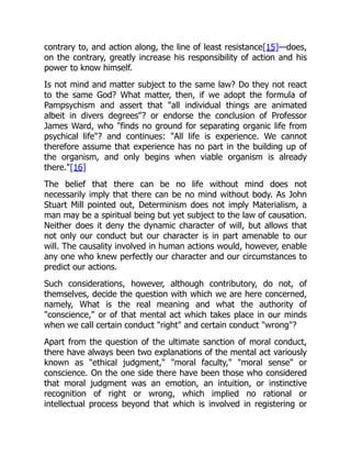 contrary to, and action along, the line of least resistance[15]—does,
on the contrary, greatly increase his responsibility of action and his
power to know himself.
Is not mind and matter subject to the same law? Do they not react
to the same God? What matter, then, if we adopt the formula of
Pampsychism and assert that "all individual things are animated
albeit in divers degrees"? or endorse the conclusion of Professor
James Ward, who "finds no ground for separating organic life from
psychical life"? and continues: "All life is experience. We cannot
therefore assume that experience has no part in the building up of
the organism, and only begins when viable organism is already
there."[16]
The belief that there can be no life without mind does not
necessarily imply that there can be no mind without body. As John
Stuart Mill pointed out, Determinism does not imply Materialism, a
man may be a spiritual being but yet subject to the law of causation.
Neither does it deny the dynamic character of will, but allows that
not only our conduct but our character is in part amenable to our
will. The causality involved in human actions would, however, enable
any one who knew perfectly our character and our circumstances to
predict our actions.
Such considerations, however, although contributory, do not, of
themselves, decide the question with which we are here concerned,
namely, What is the real meaning and what the authority of
"conscience," or of that mental act which takes place in our minds
when we call certain conduct "right" and certain conduct "wrong"?
Apart from the question of the ultimate sanction of moral conduct,
there have always been two explanations of the mental act variously
known as "ethical judgment," "moral faculty," "moral sense" or
conscience. On the one side there have been those who considered
that moral judgment was an emotion, an intuition, or instinctive
recognition of right or wrong, which implied no rational or
intellectual process beyond that which is involved in registering or
 