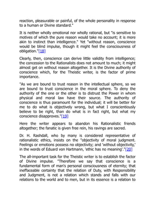 reaction, pleasurable or painful, of the whole personality in response
to a human or Divine standard."
It is neither wholly emotional nor wholly rational, but "is sensitive to
motives of which the pure reason would take no account; it is more
akin to instinct than intelligence." Yet "without reason, conscience
would be blind impulse, though it might feel the consciousness of
obligation."[18]
Clearly, then, conscience can derive little validity from intelligence;
the concession to the Rationalists does not amount to much; it might
almost get on without reason altogether. It is the Divine authority of
conscience which, for the Theistic writer, is the factor of prime
importance.
"As we are bound to trust reason in the intellectual sphere, so we
are bound to trust conscience in the moral sphere. To deny the
authority of the one or the other is to distrust the Power in whom
physical and moral law have their source. The authority of
conscience is thus paramount for the individual; it will be better for
me to do what is objectively wrong, but what I conscientiously
believe to be right, than do what is in fact right, but what my
conscience disapproves."[19]
Here the writer appears to abandon his Rationalistic friends
altogether; the fanatic is given free rein, his ravings are sacred.
Dr. H. Rashdall, who by many is considered representative of
rationalistic ethics, insists on the "objectivity of moral judgment.
Feelings or emotions possess no objectivity; and 'without objectivity,'
in the words of Eduard von Hartmann, 'ethic has no meaning'."[20]
The all-important task for the Theistic writer is to establish the factor
of Divine impulse. "Therefore we say that conscience is a
fundamental form of man's personal consciousness of eternity; that
ineffaceable certainty that the relation of Duty, with Responsibility
and Judgment, is not a relation which stands and falls with our
relations to the world and to men, but in its essence is a relation to
 