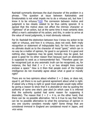 Rashdall summarily dismisses the dual character of the problem in a
phrase. "The question at issue between Rationalists and
Emotionalists is not what impels me to do a virtuous act, but how I
know it to be virtuous."[23] The connexion between motive and
judgment is too closely related to be thus calmly ignored. It is
agreed that the motive does not affect the intrinsic character or
"rightness" of an action, but at the same time it most certainly does
affect a man's estimation of his action; and this, in order to arrive at
the value of moral judgments, is most obviously relevant.
For Dr. Rashdall the distinction between how I know my action to be
right or virtuous, and how it is virtuous, does not exist. Both imply
recognition or statement of indisputable fact; for him there can be
no ultimate doubt as to the character of moral "good," which can in
no way be a matter of opinion, for good is sui generis: it is good and
nothing else; happiness may be good, honesty may be good, but
good is good for no other reason than because such an abstraction
is supposed to exist as a transcendental fact. "Therefore good can
be recognized just as any axiomatic truth can be recognized; as, for
instance, the fact that 2 + 2 = 4, or two straight lines cannot
enclose a space." How is it then that people even of the highest
intelligence do not invariably agree about what is good or morally
right?
There are no two opinions about whether 2 + 2 does, or does not,
equal 4, yet there is no such general agreement about what is right.
If asked why a thing is right or good most people would reply either
by giving a reason to show that it is desirable or else by quoting the
authority of some one else's ipse dixit (in which case it is inferred
that the authority quoted had some reason for supposing it
desirable). The reason that 2 + 2 = 4 is, on the other hand, that
there can be no possible alternative. Yet is it true to say that there
can be no possible alternative to what the consensus of opinion in
any one country considers morally right? Some things that are
considered immoral in England are considered moral in Japan, and
vice versa.
 
