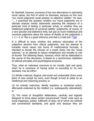 Dr. Rashdall, however, conceives of but two alternatives in estimating
moral values, the first of which he dismisses, because on this view
"our moral judgments could possess no objective validity." He says:
"... I examined the question whether our moral judgments are in
ultimate analysis merely statements asserting the existence of a
particular kind of feeling in particular minds, or whether they are
intellectual judgments of universal validity—judgments, of course, of
a very peculiar and distinctive kind, but just as much intellectual and
universal judgments about the nature of Reality as the judgments 2
+ 2 = 4, or 'this is a good inference and that is a bad one'."[24]
It is difficult to know whether this arbitrary elimination of the
subjective element from ethical judgments, and the attempt to
translate moral values into terms of mathematical formulæ, is
intended to denote the infusion of a mystic factor into the "exact
sciences," or an attempt to reduce metaphysics and morality to rule
of thumb! The following thesis, however, which will be elaborated in
the course of this discussion, is based on a synchronous realization
of rational principles and psychological processes.
Thus, what an individual conceives to be morally right and good,
when he is conscious of having acted so according to his own
standard, may be either:
(1) Wholly irrational, illogical, anti-social and undesirable (from every
point of view except his own), even though arrived at solely by an
intellectual and reasoning process; or
(2) An entirely instinctive, blindly impulsive or emotional action,
afterwards endorsed by the intellect (i.e. subsequently rationalized);
or
(3) The result of thoughtful deliberation, carefully and logically
designed to bring about certain preconceived "moral" ends such as
social happiness, justice, fulfilment of duty; all of which are artificial
and conventional standards, and good only because they are
 