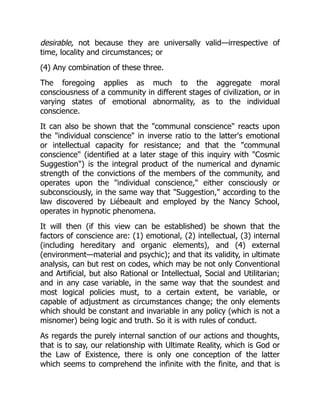 desirable, not because they are universally valid—irrespective of
time, locality and circumstances; or
(4) Any combination of these three.
The foregoing applies as much to the aggregate moral
consciousness of a community in different stages of civilization, or in
varying states of emotional abnormality, as to the individual
conscience.
It can also be shown that the "communal conscience" reacts upon
the "individual conscience" in inverse ratio to the latter's emotional
or intellectual capacity for resistance; and that the "communal
conscience" (identified at a later stage of this inquiry with "Cosmic
Suggestion") is the integral product of the numerical and dynamic
strength of the convictions of the members of the community, and
operates upon the "individual conscience," either consciously or
subconsciously, in the same way that "Suggestion," according to the
law discovered by Liébeault and employed by the Nancy School,
operates in hypnotic phenomena.
It will then (if this view can be established) be shown that the
factors of conscience are: (1) emotional, (2) intellectual, (3) internal
(including hereditary and organic elements), and (4) external
(environment—material and psychic); and that its validity, in ultimate
analysis, can but rest on codes, which may be not only Conventional
and Artificial, but also Rational or Intellectual, Social and Utilitarian;
and in any case variable, in the same way that the soundest and
most logical policies must, to a certain extent, be variable, or
capable of adjustment as circumstances change; the only elements
which should be constant and invariable in any policy (which is not a
misnomer) being logic and truth. So it is with rules of conduct.
As regards the purely internal sanction of our actions and thoughts,
that is to say, our relationship with Ultimate Reality, which is God or
the Law of Existence, there is only one conception of the latter
which seems to comprehend the infinite with the finite, and that is
 