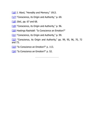 [16] J. Ward, "Heredity and Memory," 1913.
[17] "Conscience, its Origin and Authority," p. 69.
[18] Ibid., pp. 67 and 68.
[19] "Conscience, its Origin and Authority," p. 96.
[20] Hastings Rashdall: "Is Conscience an Emotion?"
[21] "Conscience, its Origin and Authority," p. 99.
[22] "Conscience, its Origin and Authority," pp. 99, 95, 96, 70, 72
and 73.
[23] "Is Conscience an Emotion?" p. 113.
[24] "Is Conscience an Emotion?" p. 52.
 