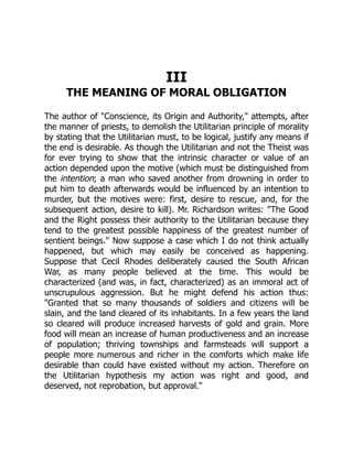 III
THE MEANING OF MORAL OBLIGATION
The author of "Conscience, its Origin and Authority," attempts, after
the manner of priests, to demolish the Utilitarian principle of morality
by stating that the Utilitarian must, to be logical, justify any means if
the end is desirable. As though the Utilitarian and not the Theist was
for ever trying to show that the intrinsic character or value of an
action depended upon the motive (which must be distinguished from
the intention; a man who saved another from drowning in order to
put him to death afterwards would be influenced by an intention to
murder, but the motives were: first, desire to rescue, and, for the
subsequent action, desire to kill). Mr. Richardson writes: "The Good
and the Right possess their authority to the Utilitarian because they
tend to the greatest possible happiness of the greatest number of
sentient beings." Now suppose a case which I do not think actually
happened, but which may easily be conceived as happening.
Suppose that Cecil Rhodes deliberately caused the South African
War, as many people believed at the time. This would be
characterized (and was, in fact, characterized) as an immoral act of
unscrupulous aggression. But he might defend his action thus:
"Granted that so many thousands of soldiers and citizens will be
slain, and the land cleared of its inhabitants. In a few years the land
so cleared will produce increased harvests of gold and grain. More
food will mean an increase of human productiveness and an increase
of population; thriving townships and farmsteads will support a
people more numerous and richer in the comforts which make life
desirable than could have existed without my action. Therefore on
the Utilitarian hypothesis my action was right and good, and
deserved, not reprobation, but approval."
 