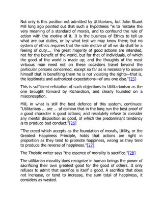 Not only is this position not admitted by Utilitarians, but John Stuart
Mill long ago pointed out that such a hypothesis "is to mistake the
very meaning of a standard of morals, and to confound the rule of
action with the motive of it. It is the business of Ethics to tell us
what are our duties, or by what test we may know them; but no
system of ethics requires that the sole motive of all we do shall be a
feeling of duty.... The great majority of good actions are intended,
not for the benefit of the world, but for that of individuals, of which
the good of the world is made up; and the thoughts of the most
virtuous man need not on these occasions travel beyond the
particular persons concerned, except so far as is necessary to assure
himself that in benefiting them he is not violating the rights—that is,
the legitimate and authorized expectations—of any one else."[25]
This is sufficient refutation of such objections to Utilitarianism as the
one brought forward by Richardson, and clearly founded on a
misconception.
Mill, in what is still the best defence of this system, continues:
"Utilitarians ... are ... of opinion that in the long run the best proof of
a good character is good actions; and resolutely refuse to consider
any mental disposition as good, of which the predominant tendency
is to produce bad conduct."[26]
"The creed which accepts as the foundation of morals, Utility, or the
Greatest Happiness Principle, holds that actions are right in
proportion as they tend to promote happiness, wrong as they tend
to produce the reverse of happiness."[27]
The Theistic writer says "the essence of morality is sacrifice."[28]
The utilitarian morality does recognize in human beings the power of
sacrificing their own greatest good for the good of others. It only
refuses to admit that sacrifice is itself a good. A sacrifice that does
not increase, or tend to increase, the sum total of happiness, it
considers as wasted.
 