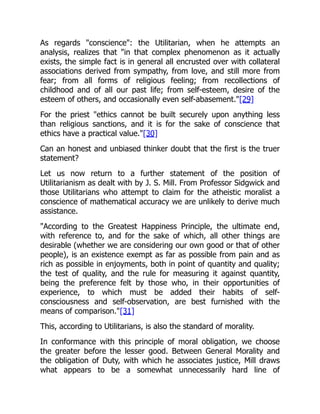 As regards "conscience": the Utilitarian, when he attempts an
analysis, realizes that "in that complex phenomenon as it actually
exists, the simple fact is in general all encrusted over with collateral
associations derived from sympathy, from love, and still more from
fear; from all forms of religious feeling; from recollections of
childhood and of all our past life; from self-esteem, desire of the
esteem of others, and occasionally even self-abasement."[29]
For the priest "ethics cannot be built securely upon anything less
than religious sanctions, and it is for the sake of conscience that
ethics have a practical value."[30]
Can an honest and unbiased thinker doubt that the first is the truer
statement?
Let us now return to a further statement of the position of
Utilitarianism as dealt with by J. S. Mill. From Professor Sidgwick and
those Utilitarians who attempt to claim for the atheistic moralist a
conscience of mathematical accuracy we are unlikely to derive much
assistance.
"According to the Greatest Happiness Principle, the ultimate end,
with reference to, and for the sake of which, all other things are
desirable (whether we are considering our own good or that of other
people), is an existence exempt as far as possible from pain and as
rich as possible in enjoyments, both in point of quantity and quality;
the test of quality, and the rule for measuring it against quantity,
being the preference felt by those who, in their opportunities of
experience, to which must be added their habits of self-
consciousness and self-observation, are best furnished with the
means of comparison."[31]
This, according to Utilitarians, is also the standard of morality.
In conformance with this principle of moral obligation, we choose
the greater before the lesser good. Between General Morality and
the obligation of Duty, with which he associates justice, Mill draws
what appears to be a somewhat unnecessarily hard line of
 