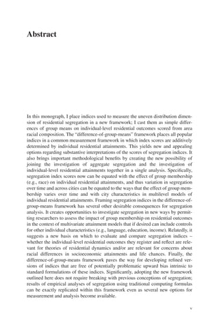 v
Abstract
In this monograph, I place indices used to measure the uneven distribution dimen-
sion of residential segregation in a new framework; I cast them as simple differ-
ences of group means on individual-level residential outcomes scored from area
racial composition. The “difference-of-group-means” framework places all popular
indices in a common measurement framework in which index scores are additively
determined by individual residential attainments. This yields new and appealing
options regarding substantive interpretations of the scores of segregation indices. It
also brings important methodological benefits by creating the new possibility of
joining the investigation of aggregate segregation and the investigation of
­
individual-level residential attainments together in a single analysis. Specifically,
segregation index scores now can be equated with the effect of group membership
(e.g., race) on individual residential attainments, and thus variation in segregation
over time and across cities can be equated to the ways that the effect of group mem-
bership varies over time and with city characteristics in multilevel models of
­
individual residential attainments. Framing segregation indices in the difference-of-­
group-means framework has several other desirable consequences for segregation
analysis. It creates opportunities to investigate segregation in new ways by permit-
ting researchers to assess the impact of group membership on residential outcomes
in the context of multivariate attainment models that if desired can include controls
for other individual characteristics (e.g., language, education, income). Relatedly, it
suggests a new basis on which to evaluate and compare segregation indices –
whether the individual-level residential outcomes they register and reflect are rele-
vant for theories of residential dynamics and/or are relevant for concerns about
racial differences in socioeconomic attainments and life chances. Finally, the
difference-­
of-group-means framework paves the way for developing refined ver-
sions of indices that are free of potentially problematic upward bias intrinsic to
standard formulations of these indices. Significantly, adopting the new framework
outlined here does not require breaking with previous conceptions of segregation;
results of empirical analyses of segregation using traditional computing formulas
can be exactly replicated within this framework even as several new options for
measurement and analysis become available.
 