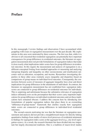 vii
Preface
In this monograph, I review findings and observations I have accumulated while
grappling with issues in segregation measurement over the past decade. My explo-
rations in this area were motivated by three concerns. The first was that, while it is
obvious to all concerned that residential segregation can potentially have important
consequences for group differences in residential outcomes, the literature on segre-
gation measurement does not provide formulations of segregation indices that make
it clear exactly what implications index scores have for group differences in residen-
tial outcomes. In this regard, the measurement and analysis of segregation is on a
different conceptual footing from standard approaches to measuring and analyzing
intergroup disparity and inequality on other socioeconomic and stratification out-
comes such as education, occupation, and income. Researchers investigating dis-
parities in these other areas routinely assess inequality and disparities based on
comparisons of group means on individual-level outcomes. Consequently, the con-
nections between scores of measures of aggregate inequality have clear and direct
implications for group differences in the attainments of individuals. In contrast, the
literature on segregation measurement has not established how segregation index
scores are connected to group differences on residential outcomes for individuals.
This is surprising and unfortunate because the substantive relevance of segregation
indices ultimately rests on the presumption that their scores carry important impli-
cations for group differences on individual residential outcomes and yet these impli-
cations have remained obscure. I address this concern here by introducing new
formulations of popular segregation indices that place them in an overarching
“difference-­
of-group-means” framework that clarifies exactly how segregation
index scores are connected to group differences in individual-level residential
outcomes.
The second concern motivating me was that the literature on segregation mea-
surement and analysis did not provide a straightforward means for directly linking
quantitative findings from studies of micro-level processes of residential attainment
to findings for segregation index scores at the aggregate level (e.g., city-level segre-
gation scores). As a result, the research literature has been divided into two impor-
tant but largely disconnected traditions. One is a tradition of macro-level studies
 