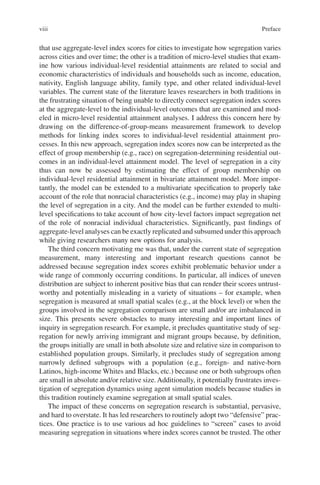 viii
that use aggregate-level index scores for cities to investigate how segregation varies
across cities and over time; the other is a tradition of micro-level studies that exam-
ine how various individual-level residential attainments are related to social and
economic characteristics of individuals and households such as income, education,
nativity, English language ability, family type, and other related individual-level
variables. The current state of the literature leaves researchers in both traditions in
the frustrating situation of being unable to directly connect segregation index scores
at the aggregate-level to the individual-level outcomes that are examined and mod-
eled in micro-level residential attainment analyses. I address this concern here by
drawing on the difference-of-group-means measurement framework to develop
methods for linking index scores to individual-level residential attainment pro-
cesses. In this new approach, segregation index scores now can be interpreted as the
effect of group membership (e.g., race) on segregation-determining residential out-
comes in an individual-level attainment model. The level of segregation in a city
thus can now be assessed by estimating the effect of group membership on
individual-­
level residential attainment in bivariate attainment model. More impor-
tantly, the model can be extended to a multivariate specification to properly take
account of the role that nonracial characteristics (e.g., income) may play in shaping
the level of segregation in a city. And the model can be further extended to multi-
level specifications to take account of how city-level factors impact segregation net
of the role of nonracial individual characteristics. Significantly, past findings of
aggregate-level analyses can be exactly replicated and subsumed under this approach
while giving researchers many new options for analysis.
The third concern motivating me was that, under the current state of segregation
measurement, many interesting and important research questions cannot be
addressed because segregation index scores exhibit problematic behavior under a
wide range of commonly occurring conditions. In particular, all indices of uneven
distribution are subject to inherent positive bias that can render their scores untrust-
worthy and potentially misleading in a variety of situations – for example, when
segregation is measured at small spatial scales (e.g., at the block level) or when the
groups involved in the segregation comparison are small and/or are imbalanced in
size. This presents severe obstacles to many interesting and important lines of
inquiry in segregation research. For example, it precludes quantitative study of seg-
regation for newly arriving immigrant and migrant groups because, by definition,
the groups initially are small in both absolute size and relative size in comparison to
established population groups. Similarly, it precludes study of segregation among
narrowly defined subgroups with a population (e.g., foreign- and native-born
Latinos, high-income Whites and Blacks, etc.) because one or both subgroups often
are small in absolute and/or relative size.Additionally, it potentially frustrates inves-
tigation of segregation dynamics using agent simulation models because studies in
this tradition routinely examine segregation at small spatial scales.
The impact of these concerns on segregation research is substantial, pervasive,
and hard to overstate. It has led researchers to routinely adopt two “defensive” prac-
tices. One practice is to use various ad hoc guidelines to “screen” cases to avoid
measuring segregation in situations where index scores cannot be trusted. The other
Preface
 