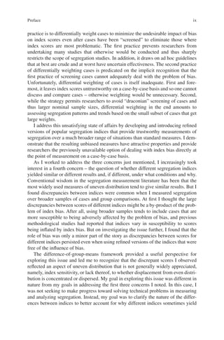 ix
practice is to differentially weight cases to minimize the undesirable impact of bias
on index scores even after cases have been “screened” to eliminate those where
index scores are most problematic. The first practice prevents researchers from
undertaking many studies that otherwise would be conducted and thus sharply
restricts the scope of segregation studies. In addition, it draws on ad hoc guidelines
that at best are crude and at worst have uncertain effectiveness. The second practice
of differentially weighting cases is predicated on the implicit recognition that the
first practice of screening cases cannot adequately deal with the problem of bias.
Unfortunately, differential weighting of cases is itself inadequate. First and fore-
most, it leaves index scores untrustworthy on a case-by-case basis and so one cannot
discuss and compare cases – otherwise weighting would be unnecessary. Second,
while the strategy permits researchers to avoid “draconian” screening of cases and
thus larger nominal sample sizes, differential weighting in the end amounts to
assessing segregation patterns and trends based on the small subset of cases that get
large weights.
I address this unsatisfying state of affairs by developing and introducing refined
versions of popular segregation indices that provide trustworthy measurements of
segregation over a much broader range of situations than standard measures. I dem-
onstrate that the resulting unbiased measures have attractive properties and provide
researchers the previously unavailable option of dealing with index bias directly at
the point of measurement on a case-by-case basis.
As I worked to address the three concerns just mentioned, I increasingly took
interest in a fourth concern – the question of whether different segregation indices
yielded similar or different results and, if different, under what conditions and why.
Conventional wisdom in the segregation measurement literature has been that the
most widely used measures of uneven distribution tend to give similar results. But I
found discrepancies between indices were common when I measured segregation
over broader samples of cases and group comparisons. At first I thought the large
discrepancies between scores of different indices might be a by-product of the prob-
lem of index bias. After all, using broader samples tends to include cases that are
more susceptible to being adversely affected by the problem of bias, and previous
methodological studies had reported that indices vary in susceptibility to scores
being inflated by index bias. But on investigating the issue further, I found that the
role of bias was only a minor part of the story as discrepancies between scores for
different indices persisted even when using refined versions of the indices that were
free of the influence of bias.
The difference-of-group-means framework provided a useful perspective for
exploring this issue and led me to recognize that the discrepant scores I observed
reflected an aspect of uneven distribution that is not generally widely appreciated,
namely, index sensitivity, or lack thereof, to whether displacement from even distri-
bution is concentrated or dispersed. My goal in exploring this issue was different in
nature from my goals in addressing the first three concerns I noted. In this case, I
was not seeking to make progress toward solving technical problems in measuring
and analyzing segregation. Instead, my goal was to clarify the nature of the differ-
ences between indices to better account for why different indices sometimes yield
Preface
 