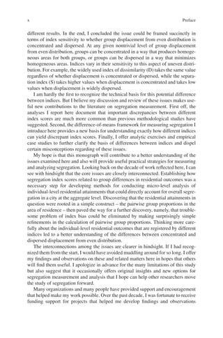 x
­
different results. In the end, I concluded the issue could be framed succinctly in
terms of index sensitivity to whether group displacement from even distribution is
concentrated and dispersed. At any given nontrivial level of group displacement
from even distribution, groups can be concentrated in a way that produces homoge-
neous areas for both groups, or groups can be dispersed in a way that minimizes
homogeneous areas. Indices vary in their sensitivity to this aspect of uneven distri-
bution. For example, the widely used index of dissimilarity (D) takes the same value
regardless of whether displacement is concentrated or dispersed, while the separa-
tion index (S) takes higher values when displacement is concentrated and takes low
values when displacement is widely dispersed.
I am hardly the first to recognize the technical basis for this potential difference
between indices. But I believe my discussion and review of these issues makes use-
ful new contributions to the literature on segregation measurement. First off, the
analyses I report here document that important discrepancies between different
index scores are much more common than previous methodological studies have
suggested. Second, the difference-of-means framework for measuring segregation I
introduce here provides a new basis for understanding exactly how different indices
can yield discrepant index scores. Finally, I offer analytic exercises and empirical
case studies to further clarify the basis of differences between indices and dispel
certain misconceptions regarding of these issues.
My hope is that this monograph will contribute to a better understanding of the
issues examined here and also will provide useful practical strategies for measuring
and analyzing segregation. Looking back on the decade of work reflected here, I can
see with hindsight that the core issues are closely interconnected. Establishing how
segregation index scores related to group differences in residential outcomes was a
necessary step for developing methods for conducting micro-level analysis of
individual-­
level residential attainments that could directly account for overall segre-
gation in a city at the aggregate level. Discovering that the residential attainments in
question were rooted in a simple construct – the pairwise group proportions in the
area of residence – then paved the way for a further discovery, namely, that trouble-
some problem of index bias could be eliminated by making surprisingly simple
refinements in the calculation of pairwise group proportions. Thinking more care-
fully about the individual-level residential outcomes that are registered by different
indices led to a better understanding of the differences between concentrated and
dispersed displacement from even distribution.
The interconnections among the issues are clearer in hindsight. If I had recog-
nized them from the start, I would have avoided muddling around for so long. I offer
my findings and observations on these and related matters here in hopes that others
will find them useful. I apologize in advance for the many limitations of this study
but also suggest that it occasionally offers original insights and new options for
segregation measurement and analysis that I hope can help other researchers move
the study of segregation forward.
Many organizations and many people have provided support and encouragement
that helped make my work possible. Over the past decade, I was fortunate to receive
funding support for projects that helped me develop findings and observations
Preface
 