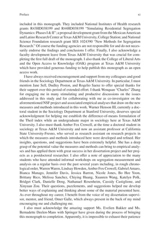 xi
included in this monograph. They included National Institutes of Health research
grants R43HD038199 and R44HD038199 “Simulating Residential Segregation
Dynamics: Phases I & II”; a proposal development grant from the MexicanAmerican
and Latino Research Center at TexasA&M University, College Station; and National
Science Foundation research grant SES 1024390 “New Methods for Segregation
Research.” Of course the funding agencies are not responsible for and do not neces-
sarily endorse the findings and conclusions I offer. Finally, I also acknowledge a
faculty development leave from Texas A&M University that was crucial for com-
pleting the first full draft of the monograph. I also thank the College of Liberal Arts
and the Open Access to Knowledge (OAK) program at Texas A&M University
which have provided generous funding to help publish this monograph as an open
access work.
I have always received encouragement and support from my colleagues and good
friends in the Sociology Department at Texas A&M University. In particular, I must
mention Jane Sell, Dudley Poston, and Rogelio Saenz to offer special thanks for
their support over this period of extended effort. I thank Wenquan “Charles” Zhang
for engaging me in many stimulating and productive discussions on the issues
addressed in this study and for collaborating with me as co-investigator on the
aforementioned NSF project and associated empirical analyses that draw on the new
measures and methods introduced in this work. Warner Henson III, currently a doc-
toral student in the Sociology Department at Stanford University, deserves special
acknowledgment for helping me establish the difference-of-means formulation of
the Theil index while an undergraduate major in sociology here at Texas A&M
University. I also must thank Amber Fox Crowell, at the time a doctoral student in
sociology at Texas A&M University and now an assistant professor at California
State University-Fresno, who served as research assistant on research projects in
which the measures and methods introduced here were developed and refined. Her
insights, questions, and suggestions have been extremely helpful. She has a deep
grasp of the potential value the measures and methods can bring to empirical analy-
ses and has applied them with great success in her dissertation project and her proj-
ects as a postdoctoral researcher. I also offer a note of appreciation to the many
students who have attended informal workshops on segregation measurement and
analysis on a regular basis over the past several years including, in rough chrono-
logical order, Warren Waren, Lindsay Howden,Amber Fox Crowell, GabrielAmaro,
Bianca Manago, Jennifer Davis, Jessica Barron, Nicole Jones, Bo Hee Yoon,
Brittany Rico, Melissa Sanchez, Chiying Huang, Xuanren Wang, Katelyn Polk,
Bridget Clark, Danielle Deng, Nathanael Rosenheim, Cassidy Castiglione, and
Xinyuan Zou. Their questions, puzzlements, and suggestions helped me develop
better ways of explaining and thinking about some of the material presented here.
As ever throughout my career, I benefit from the voice of my dissertation supervi-
sor, mentor, and friend, Omer Galle, which always present in the back of my mind
encouraging me and challenging me.
I also must acknowledge the amazing support Ms. Evelien Bakker and Ms.
Bernadette Deelen-Mans with Springer have given during the process of bringing
this monograph to completion. Apparently, it is impossible to exhaust their patience
Preface
 