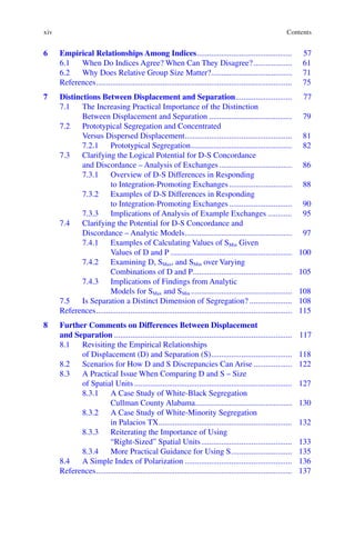 xiv
6	Empirical Relationships Among Indices................................................ 57
6.1	
When Do Indices Agree? When Can They Disagree?.................... 61
6.2	
Why Does Relative Group Size Matter?......................................... 71
References.................................................................................................. 75
7	
Distinctions Between Displacement and Separation............................. 77
7.1	
The Increasing Practical Importance of the Distinction
Between Displacement and Separation.......................................... 79
7.2	
Prototypical Segregation and Concentrated
Versus Dispersed Displacement...................................................... 81
7.2.1	Prototypical Segregation................................................... 82
7.3	
Clarifying the Logical Potential for D-S Concordance
and Discordance – Analysis of Exchanges..................................... 86
7.3.1	
Overview of D-S Differences in Responding
to Integration-­
Promoting Exchanges................................ 88
7.3.2	
Examples of D-S Differences in Responding
to Integration-­
Promoting Exchanges................................ 90
7.3.3	
Implications of Analysis of Example Exchanges............. 95
7.4	
Clarifying the Potential for D-S Concordance and
Discordance – Analytic Models...................................................... 97
7.4.1	
Examples of Calculating Values of SMin Given
Values of D and P............................................................. 100
7.4.2	Examining D, SMax, and SMin over Varying
Combinations of D and P.................................................. 105
7.4.3	
Implications of Findings from Analytic
Models for SMax and SMin................................................... 108
7.5	
Is Separation a Distinct Dimension of Segregation?...................... 108
References.................................................................................................. 115
8	
Further Comments on Differences Between Displacement
and Separation......................................................................................... 117
8.1	
Revisiting the Empirical Relationships
of Displacement (D) and Separation (S)......................................... 118
8.2	
Scenarios for How D and S Discrepancies Can Arise.................... 122
8.3	
A Practical Issue When Comparing D and S – Size
of Spatial Units............................................................................... 127
8.3.1	
A Case Study of White-Black Segregation
Cullman County Alabama................................................. 130
8.3.2	
A Case Study of White-Minority Segregation
in Palacios TX................................................................... 132
8.3.3	
Reiterating the Importance of Using
“Right-Sized” Spatial Units.............................................. 133
8.3.4	
More Practical Guidance for Using S............................... 135
8.4	
A Simple Index of Polarization...................................................... 136
References.................................................................................................. 137
Contents
 