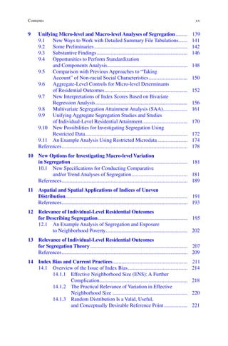 xv
9	
Unifying Micro-level and Macro-level Analyses of Segregation.......... 139
9.1	
New Ways to Work with Detailed Summary File Tabulations........ 141
9.2	Some Preliminaries......................................................................... 142
9.3	Substantive Findings....................................................................... 146
9.4	
Opportunities to Perform Standardization
and Components Analysis............................................................... 148
9.5	
Comparison with Previous Approaches to “Taking
Account” of Non-­
racial Social Characteristics............................... 150
9.6	
Aggregate-Level Controls for Micro-level Determinants
of Residential Outcomes................................................................. 152
9.7	
New Interpretations of Index Scores Based on Bivariate
Regression Analysis........................................................................ 156
9.8	Multivariate Segregation Attainment Analysis (SAA).................... 161
9.9	
Unifying Aggregate Segregation Studies and Studies
of Individual-­
Level Residential Attainment.................................... 170
9.10	
New Possibilities for Investigating Segregation Using
Restricted Data................................................................................ 172
9.11	
An Example Analysis Using Restricted Microdata........................ 174
References.................................................................................................. 178
10	
New Options for Investigating Macro-level Variation
in Segregation........................................................................................... 181
10.1	
New Specifications for Conducting Comparative
and/or Trend Analyses of Segregation............................................ 181
References.................................................................................................. 189
11	
Aspatial and Spatial Applications of Indices of Uneven
Distribution............................................................................................... 191
References.................................................................................................. 193
12	
Relevance of Individual-Level Residential Outcomes
for Describing Segregation...................................................................... 195
12.1	
An Example Analysis of Segregation and Exposure
to Neighborhood Poverty................................................................ 202
13	
Relevance of Individual-Level Residential Outcomes
for Segregation Theory............................................................................ 207
References.................................................................................................. 209
14	
Index Bias and Current Practices.......................................................... 211
14.1	
Overview of the Issue of Index Bias............................................... 214
14.1.1	
Effective Neighborhood Size (ENS): A Further
Complication..................................................................... 218
14.1.2	
The Practical Relevance of Variation in Effective
Neighborhood Size........................................................... 220
14.1.3	
Random Distribution Is a Valid, Useful,
and Conceptually Desirable Reference Point................... 221
Contents
 