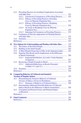 xvi
14.2	
Prevailing Practices for Avoiding Complications Associated
with Index Bias............................................................................... 222
14.2.1	
Unwelcome Consequences of Prevailing Practices.......... 223
14.2.2	
Efficacy of Prevailing Practices: Screening
Cases on Minority Population Size................................... 227
14.2.3	
Efficacy of Prevailing Practices: Weighting
Cases by Minority Population Size................................... 229
14.2.4	
An Aside on Weighting Cases by Minority
Population Size................................................................. 230
14.2.5	
Summing Up Comments on Prevailing Practices............. 232
14.3	
Limitations of Previous Approaches for Dealing Directly
with Index Bias............................................................................... 232
14.4	Summary......................................................................................... 234
References.................................................................................................. 235
15	
New Options for Understanding and Dealing with Index Bias............ 237
15.1	
The Source of the Initial Insight..................................................... 239
15.2	
Building on the Initial Insight......................................................... 242
15.3	
A More Detailed Exposition of Bias in the Separation Index........ 243
15.4	
Situating This Result and Its Implications in the Difference
of Means Framework...................................................................... 246
15.4.1	
Expected Distributions of pʹ and yʹ Under Random
Assignment....................................................................... 247
15.5	
Reviewing a Simple Example in Detail.......................................... 247
15.5.1	
Additional Reflections on Results Presented
in Tables 15.1 and 15.2.....................................................	253
15.6	Summary......................................................................................... 254
References.................................................................................................. 254
16	
Comparing Behavior of Unbiased and Standard
Versions of Popular Indices..................................................................... 257
16.1	
Documenting the Attractive Behavior of Unbiased
Versions of Indices of Uneven Distribution.................................... 263
16.1.1	
Summary of Behavior of Unbiased Indices...................... 268
16.2	
Documenting Additional Desirable Behavior of Unbiased
Indices Based on the Difference of Means Formulation................ 268
16.3	
Conceptual and Practical Issues and Potential Impact
on Research..................................................................................... 275
References.................................................................................................. 279
17	Final Comments....................................................................................... 281
References.................................................................................................. 284
Contents
 
