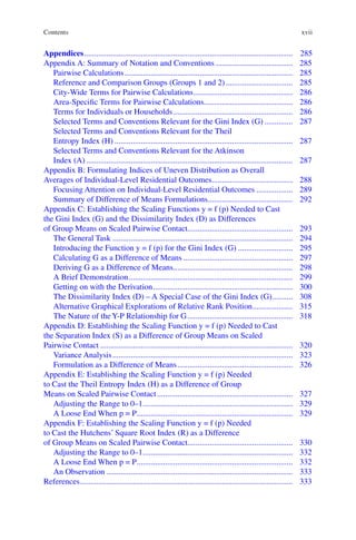 xvii
Appendices........................................................................................................ 285
Appendix A: Summary of Notation and Conventions....................................... 285
Pairwise Calculations.................................................................................... 285
Reference and Comparison Groups (Groups 1 and 2).................................. 285
City-Wide Terms for Pairwise Calculations.................................................. 286
Area-Specific Terms for Pairwise Calculations............................................ 286
Terms for Individuals or Households............................................................ 286
Selected Terms and Conventions Relevant for the Gini Index (G)............... 287
Selected Terms and Conventions Relevant for the Theil
Entropy Index (H)......................................................................................... 287
Selected Terms and Conventions Relevant for the Atkinson
Index (A)....................................................................................................... 287
Appendix B: Formulating Indices of Uneven Distribution as Overall
Averages of Individual-Level Residential Outcomes......................................... 288
Focusing Attention on Individual-Level Residential Outcomes................... 289
Summary of Difference of Means Formulations........................................... 292
Appendix C: Establishing the Scaling Functions y = f (p) Needed to Cast
the Gini Index (G) and the Dissimilarity Index (D) as Differences
of Group Means on Scaled Pairwise Contact.................................................... 293
The General Task.......................................................................................... 294
Introducing the Function y = f (p) for the Gini Index (G)............................ 295
Calculating G as a Difference of Means....................................................... 297
Deriving G as a Difference of Means............................................................ 298
A Brief Demonstration.................................................................................. 299
Getting on with the Derivation...................................................................... 300
The Dissimilarity Index (D) – A Special Case of the Gini Index (G)........... 308
Alternative Graphical Explorations of Relative Rank Position..................... 315
The Nature of the Y-P Relationship for G..................................................... 318
Appendix D: Establishing the Scaling Function y = f (p) Needed to Cast
the Separation Index (S) as a Difference of Group Means on Scaled
Pairwise Contact................................................................................................ 320
Variance Analysis.......................................................................................... 323
Formulation as a Difference of Means.......................................................... 326
Appendix E: Establishing the Scaling Function y = f (p) Needed
to Cast the Theil Entropy Index (H) as a Difference of Group
Means on Scaled Pairwise Contact.................................................................... 327
Adjusting the Range to 0–1........................................................................... 329
A Loose End When p = P.............................................................................. 329
Appendix F: Establishing the Scaling Function y = f (p) Needed
to Cast the Hutchens’ Square Root Index (R) as a Difference
of Group Means on Scaled Pairwise Contact.................................................... 330
Adjusting the Range to 0–1........................................................................... 332
A Loose End When p = P.............................................................................. 332
An Observation............................................................................................. 333
References.......................................................................................................... 333
Contents
 