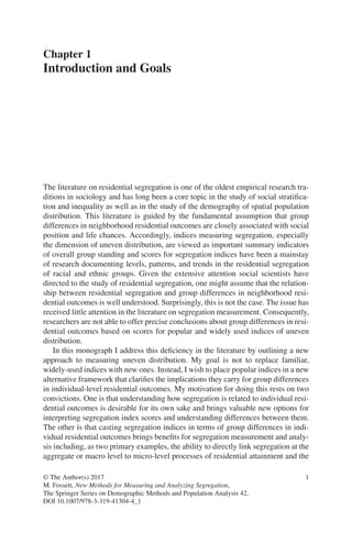 1
© The Author(s) 2017
M. Fossett, New Methods for Measuring and Analyzing Segregation,
The Springer Series on Demographic Methods and Population Analysis 42,
DOI 10.1007/978-3-319-41304-4_1
Chapter 1
Introduction and Goals
The literature on residential segregation is one of the oldest empirical research tra-
ditions in sociology and has long been a core topic in the study of social stratifica-
tion and inequality as well as in the study of the demography of spatial population
distribution. This literature is guided by the fundamental assumption that group
differences in neighborhood residential outcomes are closely associated with social
position and life chances. Accordingly, indices measuring segregation, especially
the dimension of uneven distribution, are viewed as important summary indicators
of overall group standing and scores for segregation indices have been a mainstay
of research documenting levels, patterns, and trends in the residential segregation
of racial and ethnic groups. Given the extensive attention social scientists have
directed to the study of residential segregation, one might assume that the relation-
ship between residential segregation and group differences in neighborhood resi-
dential outcomes is well understood. Surprisingly, this is not the case. The issue has
received little attention in the literature on segregation measurement. Consequently,
researchers are not able to offer precise conclusions about group differences in resi-
dential outcomes based on scores for popular and widely used indices of uneven
distribution.
In this monograph I address this deficiency in the literature by outlining a new
approach to measuring uneven distribution. My goal is not to replace familiar,
widely-used indices with new ones. Instead, I wish to place popular indices in a new
alternative framework that clarifies the implications they carry for group differences
in individual-level residential outcomes. My motivation for doing this rests on two
convictions. One is that understanding how segregation is related to individual resi-
dential outcomes is desirable for its own sake and brings valuable new options for
interpreting segregation index scores and understanding differences between them.
The other is that casting segregation indices in terms of group differences in indi-
vidual residential outcomes brings benefits for segregation measurement and analy-
sis including, as two primary examples, the ability to directly link segregation at the
aggregate or macro level to micro-level processes of residential attainment and the
 