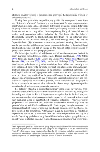 2
ability to develop versions of the indices that are free of the troublesome problem of
inherent upward bias.
Moving from generalities to specifics, my goal in this monograph is to set forth
the “difference of means” framework, a new framework for segregation measure-
ment wherein popular indices of uneven distribution are cast as simple differences
of group means on residential outcomes that register group contact and exposure
based on area racial composition. In accomplishing this goal I establish that all
widely used segregation indices including the Gini Index (G), the Delta or
Dissimilarity Index (D), the Hutchens Square Root Index (R) – an index with close
similarities to the Atkinson Index (A), the Theil Entropy Index (H), and the
Separation Index (S) – also known as the variance ratio and a variety of other names,
can be expressed as a difference of group means on individual- or household-level
residential outcomes (y) that are scored on the basis of index-specific scaling of
group contact based on area group proportions.
The indices just listed are all well-known and all have been reviewed in detail in
many previous methodological studies (e.g., Duncan and Duncan 1955; Zoloth
1976; James and Taeuber 1985; Stearns and Logan 1986; White 1986; Massey and
Denton 1988; Hutchens 2001, 2004; Reardon and Firebaugh 2002). The contribu-
tion I seek to make is to clarify a characteristic of these indices that currently is not
well understood; namely, the particular way each one relates to and ultimately quan-
titatively registers group differences in neighborhood residential outcomes. The
sociological relevance of segregation index scores rests on the presumption that
they carry important implications for group differences in social position and life
chances that are associated with area of residence. Segregation researchers and con-
sumers of segregation research thus generally assume that variation in segregation
index scores tends to correlate with variation in a broad range of group disparities
associated with neighborhood residential outcomes.
It is definitely plausible to assume that summary index scores may serve as prox-
ies for valuable, but usually unavailable information about residentially-based group
inequality and disparity. But it is important to recognize that, in the final analysis,
the calculations that yield segregation index scores revolve around a simple and
very particular aspect of neighborhood residential outcomes – “pairwise” group
proportions.1
This residential outcome can be understood in multiple ways from the
point of view of individuals and households. For example, it can be understood as
registering levels of contact or exposure based on co-residence with members of the
two groups in the comparison. Alternatively, it can be understood as registering
exposure to deviations or departures from the racial composition of the city as a
whole. One of my goals is to clarify how different indices register group differences
on individual residential outcomes relating to area racial mix and group proportions.
1
The expression “pairwise” ethnic mix or group proportion signifies that the calculations involved
use only the population counts for the two groups in the comparison. It can be contrasted with
“overall” ethnic mix or group proportion based on the full population including groups not in the
segregation comparison. Significantly, the presence and distributions of groups other than the two
in the comparison has no bearing on scores for indices of uneven distribution.
1 Introduction and Goals
 
