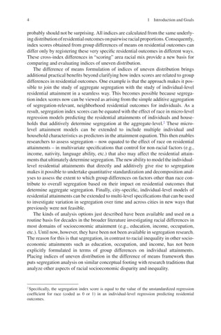 4
probably should not be surprising. All indices are calculated from the same underly-
ingdistributionofresidentialoutcomesonpairwiseracialproportions.Consequently,
index scores obtained from group differences of means on residential outcomes can
differ only by registering these very specific residential outcomes in different ways.
These cross-index differences in “scoring” area racial mix provide a new basis for
comparing and evaluating indices of uneven distribution.
The difference of means formulation of indices of uneven distribution brings
additional practical benefits beyond clarifying how index scores are related to group
differences in residential outcomes. One example is that the approach makes it pos-
sible to join the study of aggregate segregation with the study of individual-level
residential attainment in a seamless way. This becomes possible because segrega-
tion index scores now can be viewed as arising from the simple additive aggregation
of segregation-relevant, neighborhood residential outcomes for individuals. As a
result, segregation index scores can be equated with the effect of race in micro-level
regression models predicting the residential attainments of individuals and house-
holds that additively determine segregation at the aggregate-level.2
These micro-­
level attainment models can be extended to include multiple individual and
household characteristics as predictors in the attainment equation. This then enables
researchers to assess segregation – now equated to the effect of race on residential
attainments – in multivariate specifications that control for non-racial factors (e.g.,
income, nativity, language ability, etc.) that also may affect the residential attain-
ments that ultimately determine segregation. The new ability to model the individual-­
level residential attainments that directly and additively give rise to segregation
makes it possible to undertake quantitative standardization and decomposition anal-
yses to assess the extent to which group differences on factors other than race con-
tribute to overall segregation based on their impact on residential outcomes that
determine aggregate segregation. Finally, city-specific, individual-level models of
residential attainments can be extended to multi-level specifications that can be used
to investigate variation in segregation over time and across cities in new ways that
previously were not feasible.
The kinds of analysis options just described have been available and used on a
routine basis for decades in the broader literature investigating racial differences in
most domains of socioeconomic attainment (e.g., education, income, occupation,
etc.). Until now, however, they have been not been available in segregation research.
The reason for this is that segregation, in contrast to racial inequality in other socio-
economic attainments such as education, occupation, and income, has not been
explicitly formulated in terms of group differences on individual attainments.
Placing indices of uneven distribution in the difference of means framework thus
puts segregation analysis on similar conceptual footing with research traditions that
analyze other aspects of racial socioeconomic disparity and inequality.
2
Specifically, the segregation index score is equal to the value of the unstandardized regression
coefficient for race (coded as 0 or 1) in an individual-level regression predicting residential
outcomes.
1 Introduction and Goals
 
