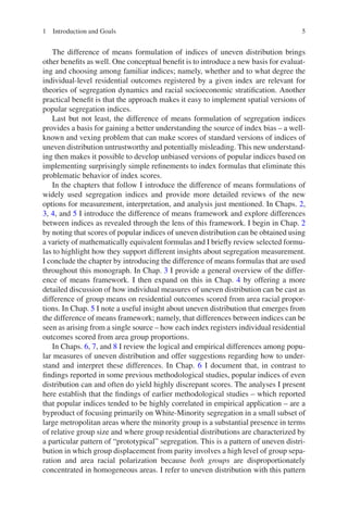 5
The difference of means formulation of indices of uneven distribution brings
other benefits as well. One conceptual benefit is to introduce a new basis for evaluat-
ing and choosing among familiar indices; namely, whether and to what degree the
individual-level residential outcomes registered by a given index are relevant for
theories of segregation dynamics and racial socioeconomic stratification. Another
practical benefit is that the approach makes it easy to implement spatial versions of
popular segregation indices.
Last but not least, the difference of means formulation of segregation indices
provides a basis for gaining a better understanding the source of index bias – a well-­
known and vexing problem that can make scores of standard versions of indices of
uneven distribution untrustworthy and potentially misleading. This new understand-
ing then makes it possible to develop unbiased versions of popular indices based on
implementing surprisingly simple refinements to index formulas that eliminate this
problematic behavior of index scores.
In the chapters that follow I introduce the difference of means formulations of
widely used segregation indices and provide more detailed reviews of the new
options for measurement, interpretation, and analysis just mentioned. In Chaps. 2,
3, 4, and 5 I introduce the difference of means framework and explore differences
between indices as revealed through the lens of this framework. I begin in Chap. 2
by noting that scores of popular indices of uneven distribution can be obtained using
a variety of mathematically equivalent formulas and I briefly review selected formu-
las to highlight how they support different insights about segregation measurement.
I conclude the chapter by introducing the difference of means formulas that are used
throughout this monograph. In Chap. 3 I provide a general overview of the differ-
ence of means framework. I then expand on this in Chap. 4 by offering a more
detailed discussion of how individual measures of uneven distribution can be cast as
difference of group means on residential outcomes scored from area racial propor-
tions. In Chap. 5 I note a useful insight about uneven distribution that emerges from
the difference of means framework; namely, that differences between indices can be
seen as arising from a single source – how each index registers individual residential
outcomes scored from area group proportions.
In Chaps. 6, 7, and 8 I review the logical and empirical differences among popu-
lar measures of uneven distribution and offer suggestions regarding how to under-
stand and interpret these differences. In Chap. 6 I document that, in contrast to
findings reported in some previous methodological studies, popular indices of even
distribution can and often do yield highly discrepant scores. The analyses I present
here establish that the findings of earlier methodological studies – which reported
that popular indices tended to be highly correlated in empirical application – are a
byproduct of focusing primarily on White-Minority segregation in a small subset of
large metropolitan areas where the minority group is a substantial presence in terms
of relative group size and where group residential distributions are characterized by
a particular pattern of “prototypical” segregation. This is a pattern of uneven distri-
bution in which group displacement from parity involves a high level of group sepa-
ration and area racial polarization because both groups are disproportionately
concentrated in homogeneous areas. I refer to uneven distribution with this pattern
1 Introduction and Goals
 