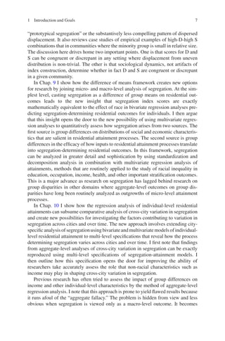 7
“prototypical segregation” or the substantively less compelling pattern of dispersed
displacement. It also reviews case studies of empirical examples of high-D-high S
combinations that in communities where the minority group is small in relative size.
The discussion here drives home two important points. One is that scores for D and
S can be congruent or discrepant in any setting where displacement from uneven
distribution is non-trivial. The other is that sociological dynamics, not artifacts of
index construction, determine whether in fact D and S are congruent or discrepant
in a given community.
In Chap. 9 I show how the difference of means framework creates new options
for research by joining micro- and macro-level analysis of segregation. At the sim-
plest level, casting segregation as a difference of group means on residential out-
comes leads to the new insight that segregation index scores are exactly
mathematically equivalent to the effect of race in bivariate regression analyses pre-
dicting segregation-determining residential outcomes for individuals. I then argue
that this insight opens the door to the new possibility of using multivariate regres-
sion analyses to quantitatively assess how segregation arises from two sources. The
first source is group differences on distributions of social and economic characteris-
tics that are salient in residential attainment processes. The second source is group
differences in the efficacy of how inputs to residential attainment processes translate
into segregation-determining residential outcomes. In this framework, segregation
can be analyzed in greater detail and sophistication by using standardization and
decomposition analysis in combination with multivariate regression analysis of
attainments, methods that are routinely applied to the study of racial inequality in
education, occupation, income, health, and other important stratification outcomes.
This is a major advance as research on segregation has lagged behind research on
group disparities in other domains where aggregate-level outcomes on group dis-
parities have long been routinely analyzed as outgrowths of micro-level attainment
processes.
In Chap. 10 I show how the regression analysis of individual-level residential
attainments can subsume comparative analysis of cross-city variation in segregation
and create new possibilities for investigating the factors contributing to variation in
segregation across cities and over time. The new approach involves extending city-­
specific analysis of segregation using bivariate and multivariate models of individual-­
level residential attainment to multi-level specifications that reveal how the process
determining segregation varies across cities and over time. I first note that findings
from aggregate-level analyses of cross-city variation in segregation can be exactly
reproduced using multi-level specifications of segregation-attainment models. I
then outline how this specification opens the door for improving the ability of
researchers take accurately assess the role that non-racial characteristics such as
income may play in shaping cross-city variation in segregation.
Previous research has often tried to assess the impact of group differences on
income and other individual-level characteristics by the method of aggregate-level
regression analysis. I note that this approach is prone to yield flawed results because
it runs afoul of the “aggregate fallacy.” The problem is hidden from view and less
obvious when segregation is viewed only as a macro-level outcome. It becomes
1 Introduction and Goals
 