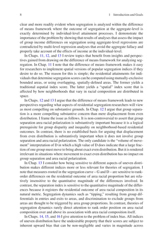 8
clear and more readily evident when segregation is analyzed within the difference
of means framework where the outcome of segregation at the aggregate-level is
exactly determined by individual-level attainment processes. I demonstrate the
importance of the problem by showing that results of analyses that assess the impact
of group income differences on segregation using aggregate-level regressions are
contradicted by multi-level regression analyses that avoid the aggregate fallacy and
properly take account of the effects of income at the individual-level.
In Chaps. 11, 12, and 13 I review topics that benefit from insights and perspec-
tives gained from drawing on the difference of means framework for analyzing seg-
regation. In Chap. 11 I note that the difference of means framework makes it easy
for researchers to implement spatial versions of popular segregation indices if they
desire to do so. The reason for this is simple; the residential attainments for indi-
viduals that determine segregation scores can be computed using mutually-­exclusive
bounded areas, or using overlapping, spatially-defined areas. The former yields a
traditional aspatial index score. The latter yields a “spatial” index score that is
affected by how neighborhoods that vary in racial composition are distributed in
space.
In Chaps. 12 and 13 I argue that the difference of means framework leads to new
perspectives regarding what aspects of residential segregation researchers will view
as most compelling on substantive grounds. In Chap. 12 I argue that group separa-
tion is a more compelling substantive concern than mere displacement from even
distribution. I frame the issue as follows. It is non-controversial to assert that group
separation area racial polarization is substantively important because it is a logical
prerequisite for group disparity and inequality on neighborhood-based residential
outcomes. In contrast, there is no established basis for arguing that displacement
from even distribution is substantively important when it does not involve group
separation and area racial polarization. The only candidate is the “volume of move-
ment” interpretation of D in which a high value of D does indicate that a large frac-
tion of one group must move to bring about exact even distribution. But it is rendered
irrelevant in situations where movement to exact even distribution has no impact on
group separation and area racial polarization.
In Chap. 13 I consider how being sensitive to different aspects of uneven distri-
bution makes different indices more or less relevant for theories of segregation. I
note that measures rooted in the segregation curve – G and D – are sensitive to rank-­
order differences on the residential outcome of area racial proportion but are rela-
tively insensitive to the quantitative magnitude of the differences involved. In
contrast, the separation index is sensitive to the quantitative magnitude of the differ-
ences because it registers the residential outcome of area racial composition in its
natural metric. Segregation dynamics such as “tipping,” resulting from group dif-
ferentials in entries and exits to areas, and discrimination to exclude groups from
areas are thought to be triggered by area group proportions. In contrast, theories of
segregation dynamics rarely direct attention to rank order position on area racial
composition over and above its association with area racial composition itself.
In Chaps. 14, 15, and 16 I give attention to the problem of index bias. All indices
of uneven distribution have the undesirable property that their scores are subject to
inherent upward bias that can be non-negligible and varies in magnitude across
1 Introduction and Goals
 